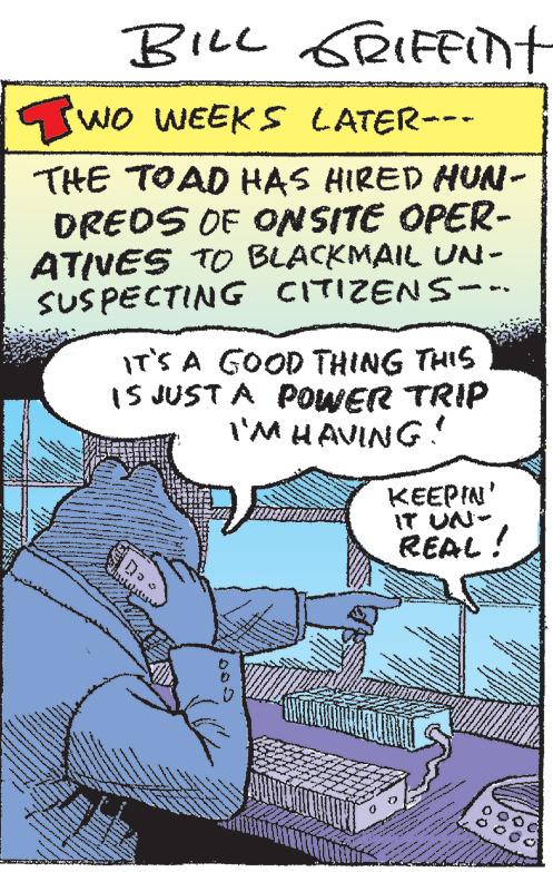 Comics OCR: wwww TWO WEEKS LATER--- THE TOAD HAS HIRED HUN- DREDS OF ONSITE OPER- ATIVES TO BLACKMAIL UN- SUSPECTING CITIZENS--- NA wwwww 115 $AND wake www. WA www TA 4535 www Wonen The NUKS S *** A ****** wwwa ANASON Megan to w ww** ww room wwww. 10 y 51 13 S com ww M 1 12 MAY & *** Paper 43 N MILLILIN www. from ** *** **** the * *** To www W IT'S A GOOD THING THIS IS JUST A POWER TRIP I'M HAVING! ??? BILL GRIFFint M Ne dat www. NA RA ***.* www NA NY R$100 w w 20 w Bes AIM ma - Tou SL L www M Pres e g www KEEPIN IT UN- REAL! HAVE ***** COLO www Sumer s vers ww www * www Dancing A weets We d m www 32 www. **** ******* begge w wwww TWO WEEKS LATER --- THE TOAD HAS HIRED HUN DREDS OF ONSITE OPER ATIVES TO BLACKMAIL UN SUSPECTING CITIZENS --- NA wwwww 115 $ AND wake www . WA www TA 4535 www Wonen The NUKS S *** A ****** wwwa ANASON Megan to w ww ** ww room wwww . 10 y 51 13 S com ww M 1 12 MAY & *** Paper 43 N MILLILIN www . from ** *** **** the * *** To www W IT'S A GOOD THING THIS IS JUST A POWER TRIP I'M HAVING ! ??? BILL GRIFFint M Ne dat www . NA RA *** . * www NA NY R $ 100 w w 20 w Bes AIM ma - Tou SL L www M Pres e g www KEEPIN IT UN REAL ! HAVE ***** COLO www Sumer s vers ww www * www Dancing A weets We d m www 32 www . **** ******* begge w