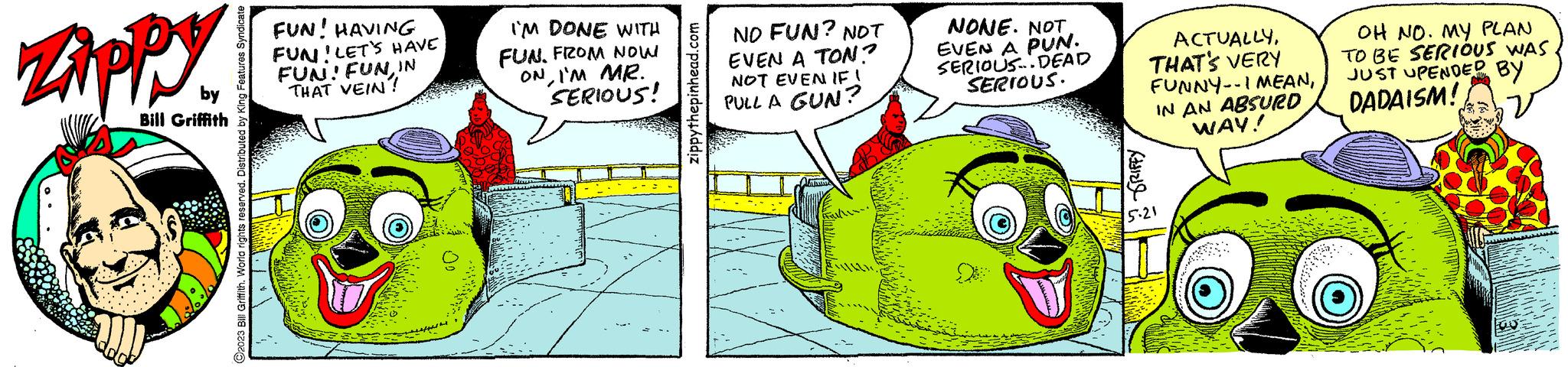 Drawing OCR: Zippy Bill Griffith ?2023 Bill Griffith. World rights reserved. Distributed by King Features Syndicate FUN! HAVING FUN! LET'S HAVE FUN! FUN IN THAT VEIN! I'M DONE WITH FUN. FROM NOW ONI'M MR. SERIOUS! zippythepinhead.com NO FUN? NOT EVEN A TON? NOT EVEN IF! PULL A GUN? NONE. NOTEVEN A PUN. SERIOUS.. DEAD SERIOUS. BRIFFY ACTUALLYTHAT'S VERY FUNNY-I MEANIN AN ABSURD WAY! OH NO. MY PLAN TO BE SERIOUS WAS JUST UPENDED BY DADAISM! w Zippy Bill Griffith ?2023 Bill Griffith . World rights reserved . Distributed by King Features Syndicate FUN ! HAVING FUN ! LET'S HAVE FUN ! FUN IN THAT VEIN ! I'M DONE WITH FUN . FROM NOW ONI'M MR . SERIOUS ! zippythepinhead.com NO FUN ? NOT EVEN A TON ? NOT EVEN IF ! PULL A GUN ? NONE . NOTEVEN A PUN . SERIOUS .. DEAD SERIOUS . BRIFFY ACTUALLYTHAT'S VERY FUNNY - I MEANIN AN ABSURD WAY ! OH NO . MY PLAN TO BE SERIOUS WAS JUST UPENDED BY DADAISM ! w