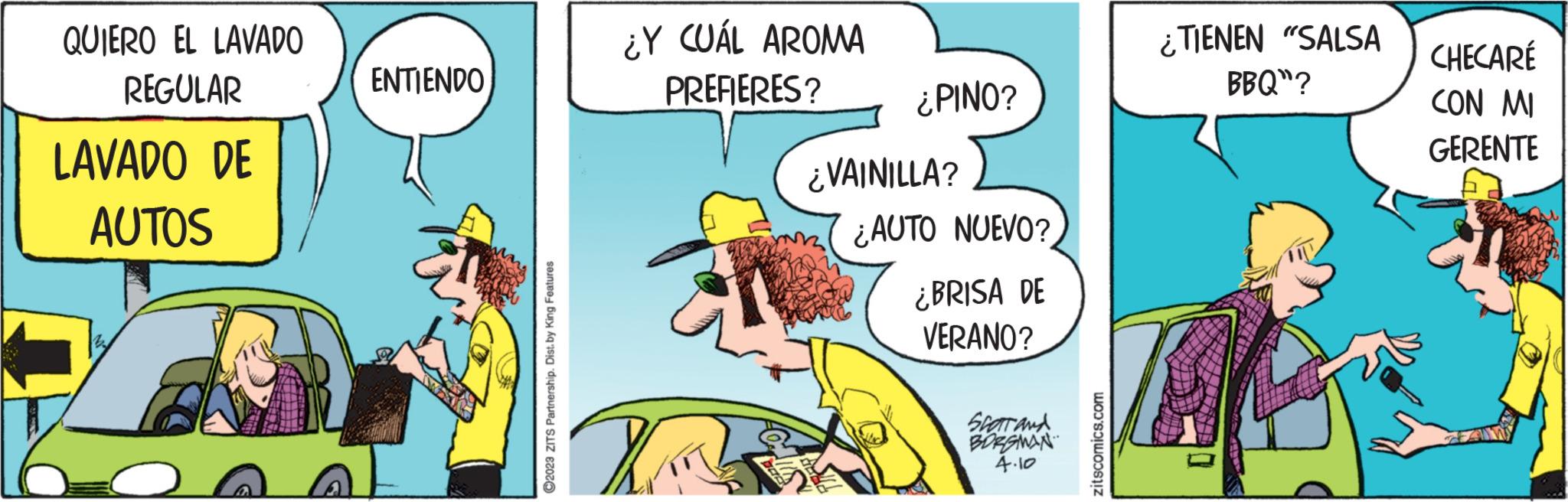 Hat OCR: QUIERO EL LAVADO REGULAR LAVADO DE AUTOS ENTIENDO ?2023 ZITS Partnership. Dist. by King Features ¿Y CUÁL AROMA PREFIERES? TR ¿PINO? ¿VAINILLA? ¿AUTO NUEVO? ¿BRISA DE VERANO? Scar and BORGMAN 4.10 zitscomics.com ¿TIENEN "SALSA BBQ"? CHECARÉ CON MI GERENTE QUIERO EL LAVADO REGULAR LAVADO DE AUTOS ENTIENDO ?2023 ZITS Partnership . Dist . by King Features ¿ Y CUÁL AROMA PREFIERES ? TR ¿ PINO ? ¿ VAINILLA ? ¿ AUTO NUEVO ? ¿ BRISA DE VERANO ? Scar and BORGMAN 4.10 zitscomics.com ¿ TIENEN " SALSA BBQ " ? CHECARÉ CON MI GERENTE
