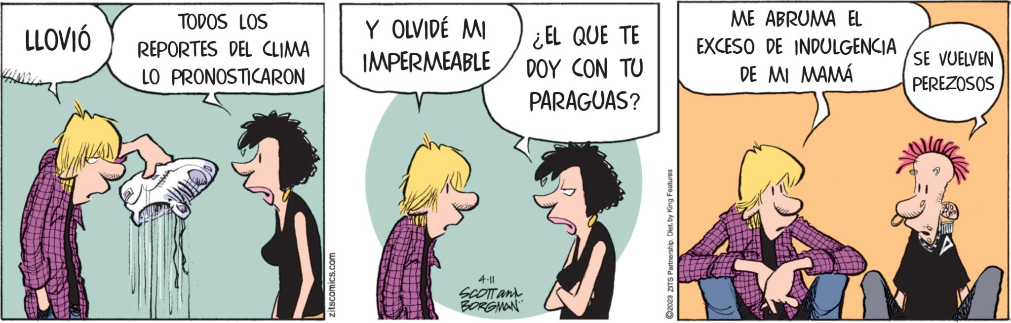 Comic book OCR: LLOVIÓ TODOS LOS REPORTES DEL CLIMA LO PRONOSTICARON zitscomics.com Y OLVIDÉ MI IMPERMEABLE 4.11 SCOTT and BORGMAN ¿EL QUE TE DOY CON TU PARAGUAS? ?2023 ZITS Partnership. Dist. by King Features ME ABRUMA EL EXCESO DE INDULGENCIA DE MI MAMÁ SE VUELVEN PEREZOSOS LLOVIÓ TODOS LOS REPORTES DEL CLIMA LO PRONOSTICARON zitscomics.com Y OLVIDÉ MI IMPERMEABLE 4.11 SCOTT and BORGMAN ¿ EL QUE TE DOY CON TU PARAGUAS ? ?2023 ZITS Partnership . Dist . by King Features ME ABRUMA EL EXCESO DE INDULGENCIA DE MI MAMÁ SE VUELVEN PEREZOSOS