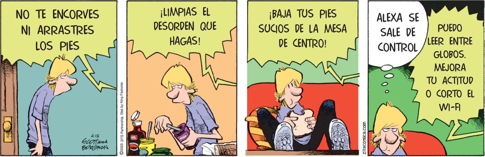 Humour OCR: NO TE ENCORVES NI ARRASTRES LOS PIES 4.13 SCOTT and BERGMAN ?2023 ZITS Partnership. Dist. by King Features ¡LIMPIAS EL DESORDEN QUE HAGAS! 25 ¡BAJA TUS PIES SUCIOS DE LA MESA DE CENTRO! zitscomics.com ALEXA SE SALE DE CONTROL PUEDO LEER ENTRE GLOBOS. MEJORA TU ACTITUD O CORTO EL WI-FI NO TE ENCORVES NI ARRASTRES LOS PIES 4.13 SCOTT and BERGMAN ?2023 ZITS Partnership . Dist . by King Features ¡ LIMPIAS EL DESORDEN QUE HAGAS ! 25 ¡ BAJA TUS PIES SUCIOS DE LA MESA DE CENTRO ! zitscomics.com ALEXA SE SALE DE CONTROL PUEDO LEER ENTRE GLOBOS . MEJORA TU ACTITUD O CORTO EL WI - FI