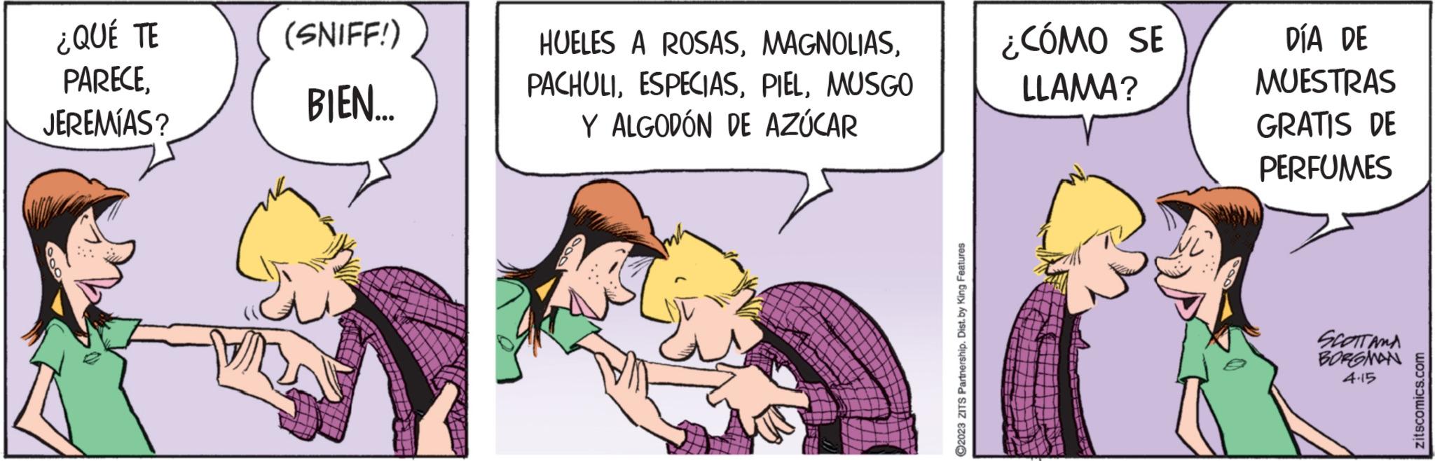 Comics OCR: ¿QUÉ TE PARECEJEREMÍAS? (SNIFF!) BIEN... HUELES A ROSASMUSGO Y ALGODÓN DE AZÚCAR ?2023 ZITS Partnership. Dist. by King Features ¿CÓMO SE LLAMA? DÍA DE MUESTRAS GRATIS DE PERFUMES SCOTTAMA BORGMAN 4.15 zitscomics.com ¿ QUÉ TE PARECEJEREMÍAS ? ( SNIFF ! ) BIEN ... HUELES A ROSASMUSGO Y ALGODÓN DE AZÚCAR ?2023 ZITS Partnership . Dist . by King Features ¿ CÓMO SE LLAMA ? DÍA DE MUESTRAS GRATIS DE PERFUMES SCOTTAMA BORGMAN 4.15 zitscomics.com