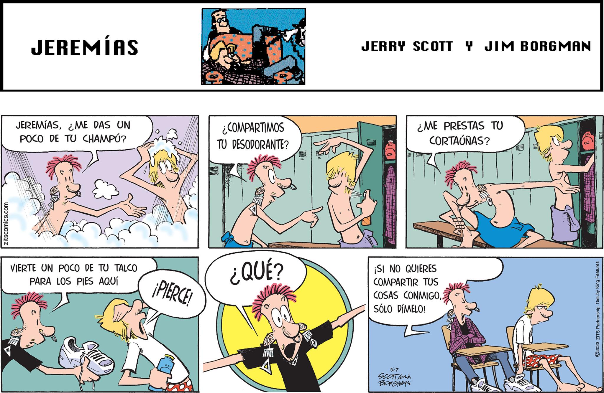 People OCR: zitscomics.com JEREMÍAS JEREMÍASME DAS UN POCO DE TU CHAMPÚ? VIERTE UN POCO DE TU TALCO PARA LOS PIES AQUÍ ¡PIERCE ¿COMPARTIMOS TU DESODORANTE? ¿QUÉ? JERRY SCOTT Y JIM BORGMAN ¿ME PRESTAS TU CORTAÚÑAS? ¡SI NO QUIERES COMPARTIR TUS CONMIGOCOSAS SÓLO DÍMELO! 5.7 SCOTT and BORGMAN ?2023 ZITS Partnership. Dist. by King Features zitscomics.com JEREMÍAS JEREMÍASME DAS UN POCO DE TU CHAMPÚ ? VIERTE UN POCO DE TU TALCO PARA LOS PIES AQUÍ ¡ PIERCE ¿ COMPARTIMOS TU DESODORANTE ? ¿ QUÉ ? JERRY SCOTT Y JIM BORGMAN ¿ ME PRESTAS TU CORTAÚÑAS ? ¡ SI NO QUIERES COMPARTIR TUS CONMIGOCOSAS SÓLO DÍMELO ! 5.7 SCOTT and BORGMAN ?2023 ZITS Partnership . Dist . by King Features