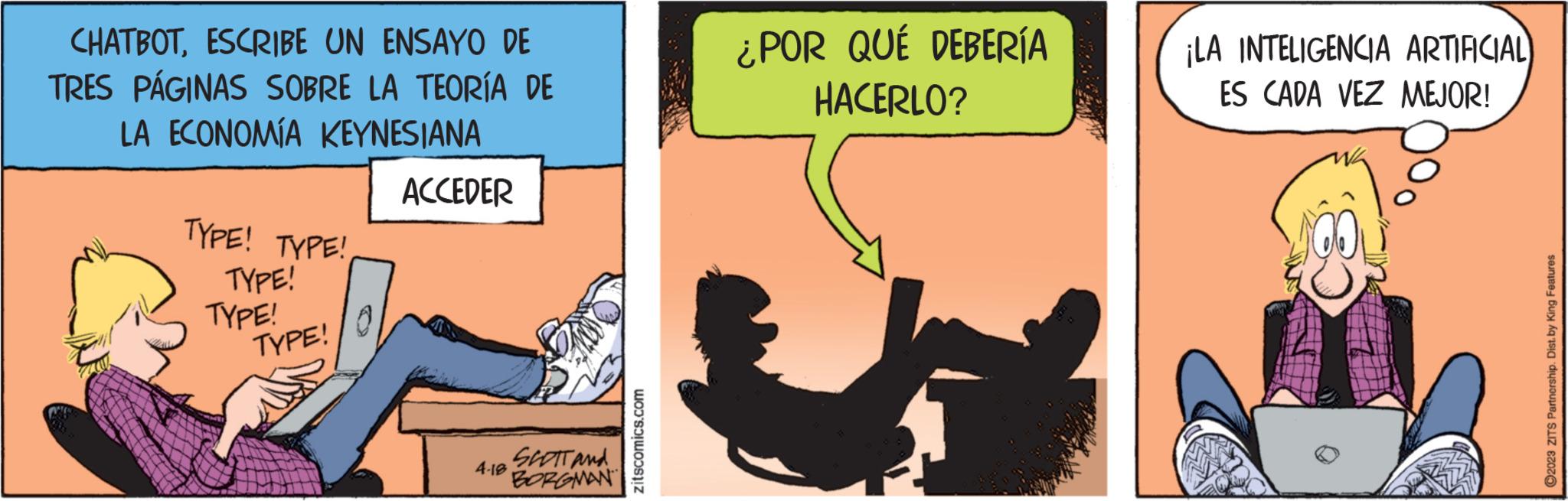 Humour OCR: CHATBOTESCRIBE UN ENSAYO DE TRES PÁGINAS SOBRE LA TEORÍA DE LA ECONOMÍA KEYNESIANA TYPE! TYPE! TYPE! TYPE! TYPE! ACCEDER 4.18 SCOTT and BORGMAN zitscomics.com ¿POR QUÉ DEBERÍA HACERLO? ¡LA INTELIGENCIA ARTIFICIAL) ES CADA VEZ MEJOR! ?2023 ZITS Partnership. Dist. by King Features CHATBOTESCRIBE UN ENSAYO DE TRES PÁGINAS SOBRE LA TEORÍA DE LA ECONOMÍA KEYNESIANA TYPE ! TYPE ! TYPE ! TYPE ! TYPE ! ACCEDER 4.18 SCOTT and BORGMAN zitscomics.com ¿ POR QUÉ DEBERÍA HACERLO ? ¡ LA INTELIGENCIA ARTIFICIAL ) ES CADA VEZ MEJOR ! ?2023 ZITS Partnership . Dist . by King Features