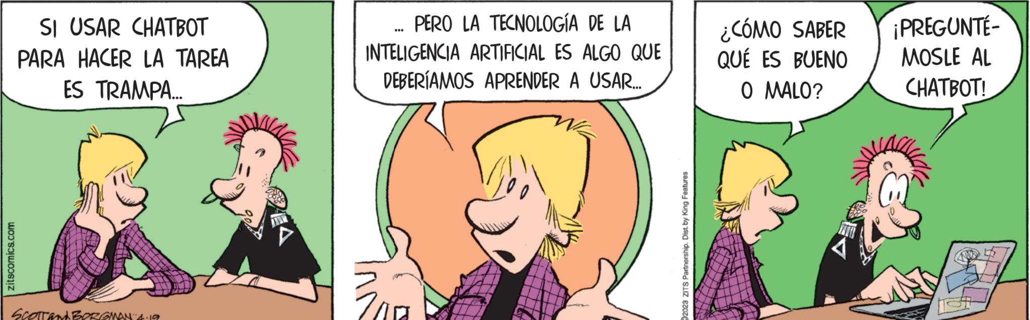 Mammal OCR: zitscomics.com SI USAR CHATBOT PARA HACER LA TAREA ES TRAMPA... SCOTTAM BORGMAN 4.19 JIR PERO LA TECNOLOGÍA DE LA INTELIGENCIA ARTIFICIAL ES ALGO QUE DEBERÍAMOS APRENDER A USAR.... .. 2023 ZITS Partnership. Dist. by King Features ¿CÓMO SABER QUÉ ES BUENO O MALO? A ¡PREGUNTÉ- MOSLE AL CHATBOT! zitscomics.com SI USAR CHATBOT PARA HACER LA TAREA ES TRAMPA ... SCOTTAM BORGMAN 4.19 JIR PERO LA TECNOLOGÍA DE LA INTELIGENCIA ARTIFICIAL ES ALGO QUE DEBERÍAMOS APRENDER A USAR .... .. 2023 ZITS Partnership . Dist . by King Features ¿ CÓMO SABER QUÉ ES BUENO O MALO ? A ¡ PREGUNTÉ MOSLE AL CHATBOT !