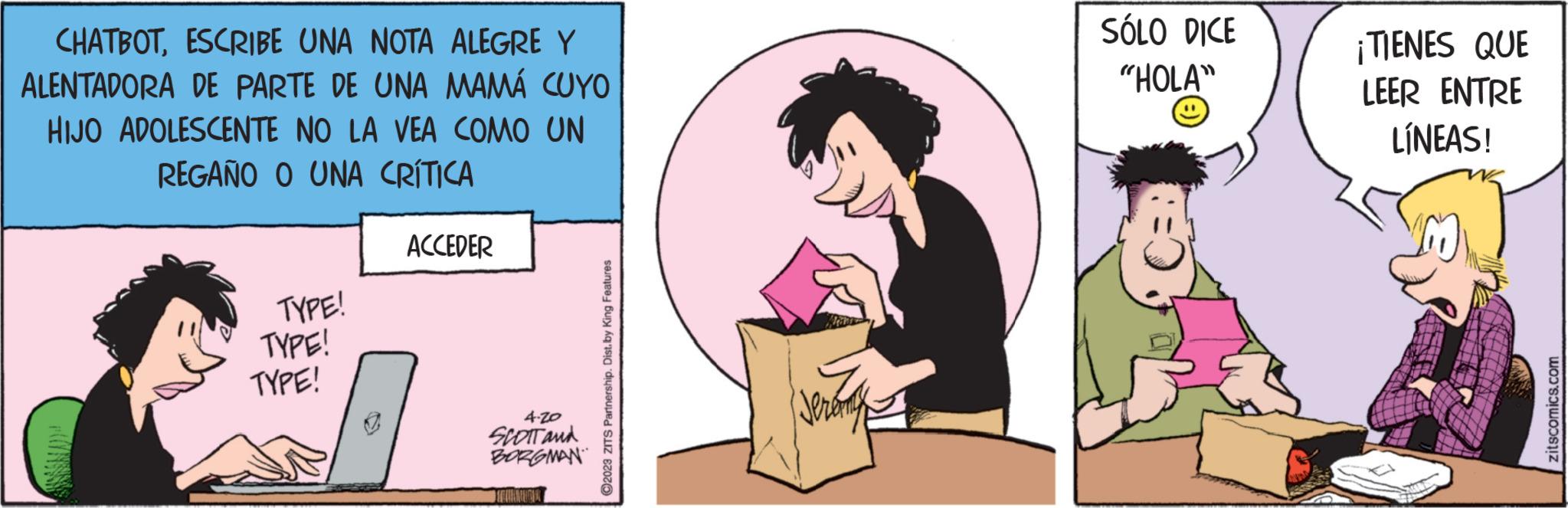 Happy OCR: CHATBOTESCRIBE UNA NOTA ALEGRE Y ALENTADORA DE PARTE DE UNA MAMÁ CUYO HIJO ADOLESCENTE NO LA VEA COMO UN REGAÑO O UNA CRÍTICA PONSSE TYPE! TYPE! TYPE! ACCEDER 4.20 SCOTT and BORGMAN ALMANCUTA ?2023 ZITS Partnership. Dist. by King Features SÓLO DICE "HOLA" ¡TIENES QUE LEER ENTRE LÍNEAS! zitscomics.com CHATBOTESCRIBE UNA NOTA ALEGRE Y ALENTADORA DE PARTE DE UNA MAMÁ CUYO HIJO ADOLESCENTE NO LA VEA COMO UN REGAÑO O UNA CRÍTICA PONSSE TYPE ! TYPE ! TYPE ! ACCEDER 4.20 SCOTT and BORGMAN ALMANCUTA ?2023 ZITS Partnership . Dist . by King Features SÓLO DICE " HOLA " ¡ TIENES QUE LEER ENTRE LÍNEAS ! zitscomics.com