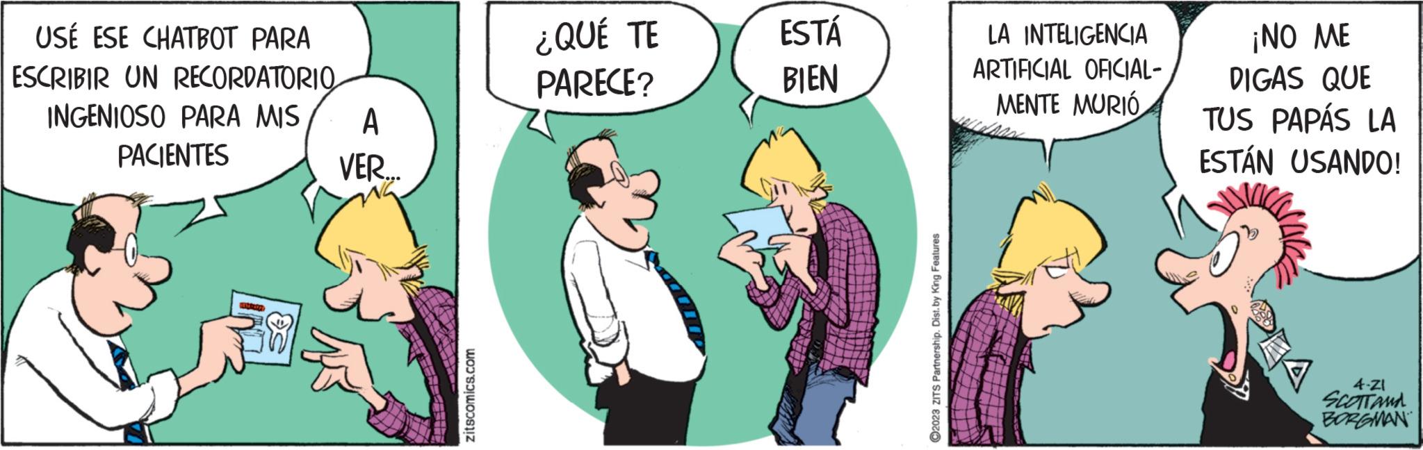 Conversation OCR: USE ESE CHATBOT PARA ESCRIBIR UN RECORDATORIO INGENIOSO PARA MIS PACIENTES halotes A VER... ITFEE zitscomics.com ¿QUÉ TE PARECE? ESTÁ BIEN ?2023 ZITS Partnership. Dist. by King Features LA INTELIGENCIA ARTIFICIAL OFICIAL- MENTE MURIÓ ¡NO ME DIGAS QUE TUS PAPÁS LA ESTÁN USANDO! 4-ZI SCOTTAMA BORGMAN USE ESE CHATBOT PARA ESCRIBIR UN RECORDATORIO INGENIOSO PARA MIS PACIENTES halotes A VER ... ITFEE zitscomics.com ¿ QUÉ TE PARECE ? ESTÁ BIEN ?2023 ZITS Partnership . Dist . by King Features LA INTELIGENCIA ARTIFICIAL OFICIAL MENTE MURIÓ ¡ NO ME DIGAS QUE TUS PAPÁS LA ESTÁN USANDO ! 4 - ZI SCOTTAMA BORGMAN
