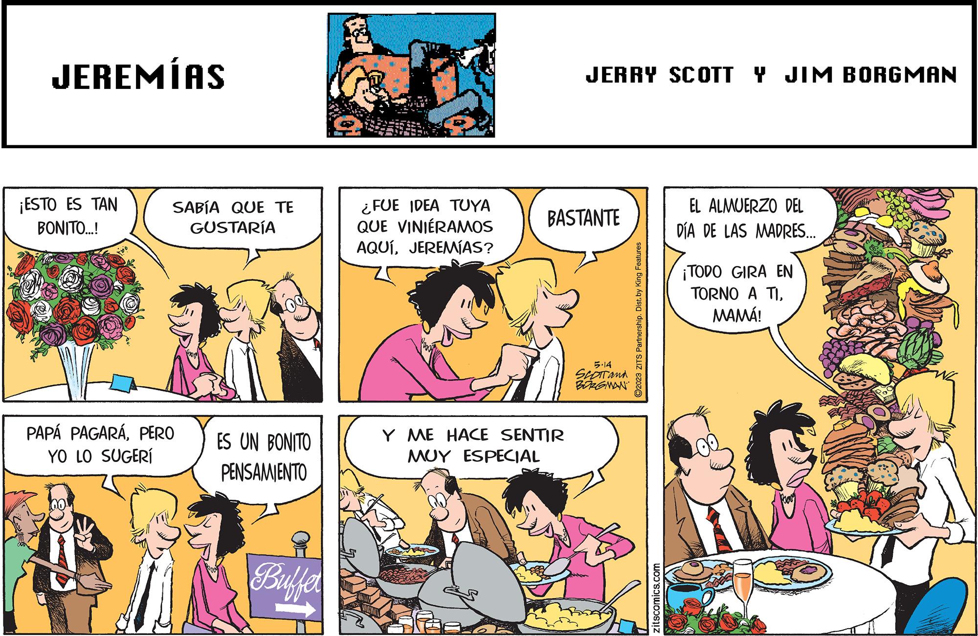 Mammal OCR: JEREMÍAS ¡ESTO ES TAN BONITO...! SABÍA QUE TE GUSTARÍA PAPÁ PAGARÁPERO YO LO SUGERI ES UN BONITO PENSAMIENTO Buffer ¿FUE IDEA TUYA QUE VINIÉRAMOS AQUÍJEREMÍAS? JERRY SCOTT Y JIM BORGMAN BASTANTE Y ME HACE SENTIR MUY ESPECIAL 5.14 SCOTT and BORGMAN 2023 ZITS Partnership. Dist. by King Features zitscomics.com EL ALMUERZO DEL DÍA DE LAS MADRES... ¡TODO GIRA EN TORNO A TIMAMÁ! JEREMÍAS ¡ ESTO ES TAN BONITO ... ! SABÍA QUE TE GUSTARÍA PAPÁ PAGARÁPERO YO LO SUGERI ES UN BONITO PENSAMIENTO Buffer ¿ FUE IDEA TUYA QUE VINIÉRAMOS AQUÍJEREMÍAS ? JERRY SCOTT Y JIM BORGMAN BASTANTE Y ME HACE SENTIR MUY ESPECIAL 5.14 SCOTT and BORGMAN 2023 ZITS Partnership . Dist . by King Features zitscomics.com EL ALMUERZO DEL DÍA DE LAS MADRES ... ¡ TODO GIRA EN TORNO A TIMAMÁ !