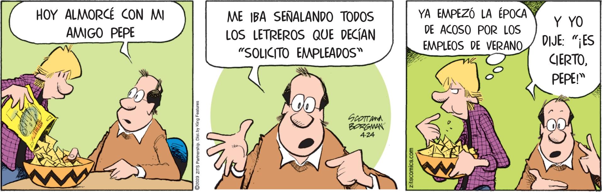 Art OCR: HOY ALMORCÉ CON MI AMIGO PEPE ww ?2023 ZITS Partnership. Dist. by King Features ME IBA SEÑALANDO TODOS LOS LETREROS QUE DECÍAN "SOLICITO EMPLEADOS" SCOTT and BORGMAN 4.24 zitscomics.com YA EMPEZÓ LA ÉPOCA DE ACOSO POR LOS EMPLEOS DE VERANOY YO DIJE: "¡ES CIERTOPEPE!" HOY ALMORCÉ CON MI AMIGO PEPE ww ?2023 ZITS Partnership . Dist . by King Features ME IBA SEÑALANDO TODOS LOS LETREROS QUE DECÍAN " SOLICITO EMPLEADOS " SCOTT and BORGMAN 4.24 zitscomics.com YA EMPEZÓ LA ÉPOCA DE ACOSO POR LOS EMPLEOS DE VERANOY YO DIJE : " ¡ ES CIERTOPEPE ! "