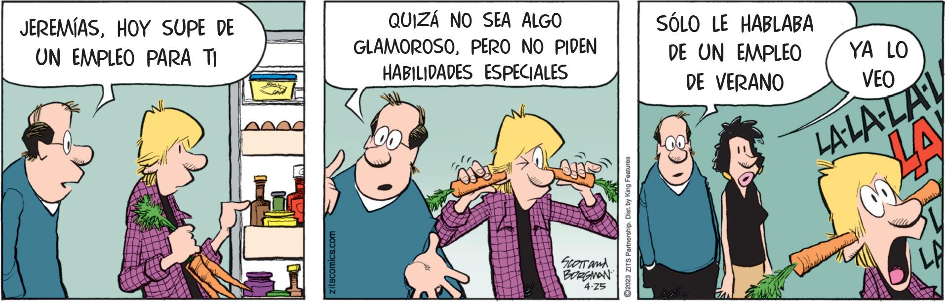 Fictional character OCR: JEREMÍASHOY SUPE DE UN EMPLEO PARA TI zitscomics.com QUIZÁ NO SEA ALGO GLAMOROSOPERO NO PIDEN HABILIDADES ESPECIALES SCOTT and BORGMAN 4-25 ?2023 ZITS Partnership. Dist. by King Features SÓLO LE HABLABA DE UN EMPLEO DE VERANO YA LO VEO LA-LA-LA-L LA 8 JEREMÍASHOY SUPE DE UN EMPLEO PARA TI zitscomics.com QUIZÁ NO SEA ALGO GLAMOROSOPERO NO PIDEN HABILIDADES ESPECIALES SCOTT and BORGMAN 4-25 ?2023 ZITS Partnership . Dist . by King Features SÓLO LE HABLABA DE UN EMPLEO DE VERANO YA LO VEO LA - LA - LA - L LA 8