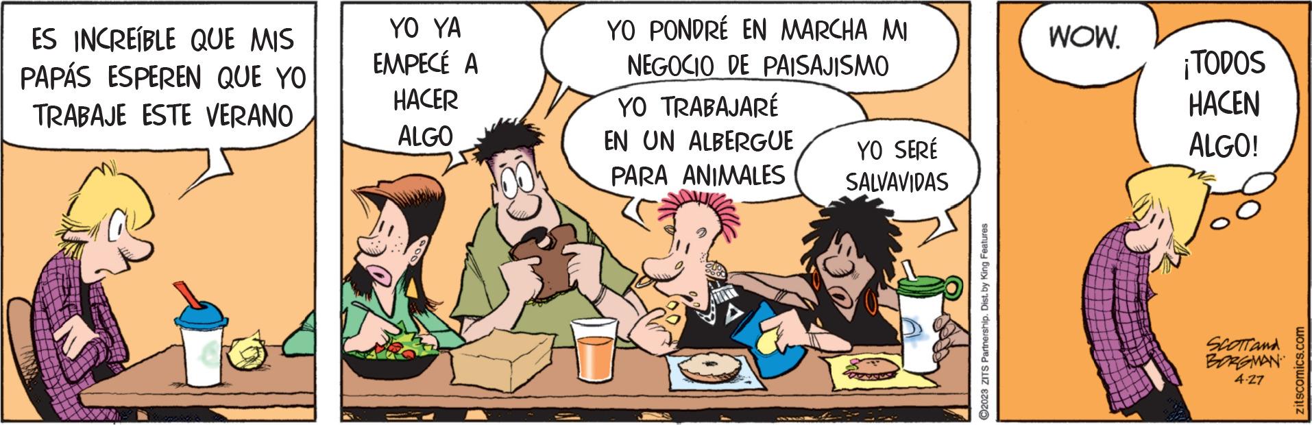 Gesture OCR: ES INCREÍBLE QUE MIS PAPÁS ESPEREN QUE YO TRABAJE ESTE VERANO YO YA EMPECÉ A HACER ALGO YO PONDRÉ EN MARCHA MI NEGOCIO DE PAISAJISMO YO TRABAJARÉ EN UN ALBERGUE PARA ANIMALES YO SERÉ SALVAVIDAS ?2023 ZITS Partnership. Dist. by King Features WOW. ¡TODOS HACEN ALGO! SCOTT and BORGMAN 4.27 zitscomics.com ES INCREÍBLE QUE MIS PAPÁS ESPEREN QUE YO TRABAJE ESTE VERANO YO YA EMPECÉ A HACER ALGO YO PONDRÉ EN MARCHA MI NEGOCIO DE PAISAJISMO YO TRABAJARÉ EN UN ALBERGUE PARA ANIMALES YO SERÉ SALVAVIDAS ?2023 ZITS Partnership . Dist . by King Features WOW . ¡ TODOS HACEN ALGO ! SCOTT and BORGMAN 4.27 zitscomics.com