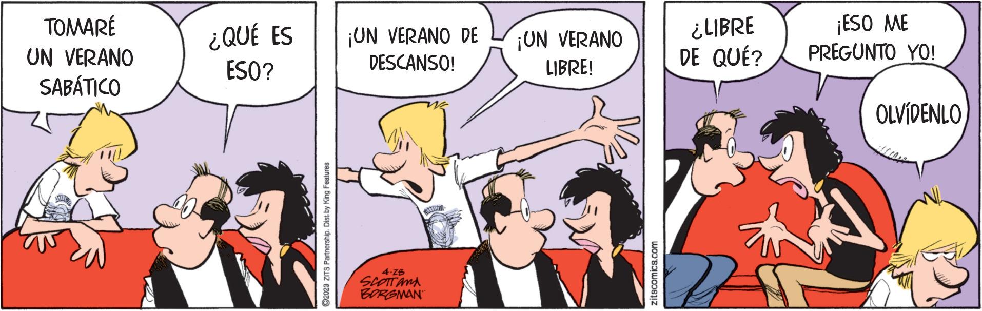 Art OCR: TOMARÉ UN VERANO SABÁTICO ¿QUÉ ES ESO? ?2023 ZITS Partnership. Dist.by King Features ¡UN VERANO DE DESCANSO! 4.28 SCOTT AND BORGMAN ¡UN VERANO LIBRE! zitscomics.com ¿LIBRE DE QUÉ? ¡ESO ME PREGUNTO YO! OLVÍDENLO TOMARÉ UN VERANO SABÁTICO ¿ QUÉ ES ESO ? ?2023 ZITS Partnership . Dist.by King Features ¡ UN VERANO DE DESCANSO ! 4.28 SCOTT AND BORGMAN ¡ UN VERANO LIBRE ! zitscomics.com ¿ LIBRE DE QUÉ ? ¡ ESO ME PREGUNTO YO ! OLVÍDENLO