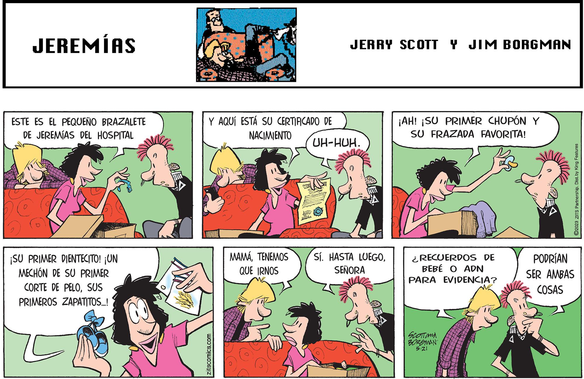 People OCR: JEREMÍAS ESTE ES EL PEQUEÑO BRAZALETE DE JEREMÍAS DEL HOSPITAL O ¡SU PRIMER DIENTECITO! ¡UN MECHÓN DE SU PRIMER CORTE DE PELOSUS PRIMEROS ZAPATITOS...! *339-35 Y AQUÍ ESTÁ SU CERTIFICADO DE NACIMIENTO zitscomics.com MAMÁTENEMOS QUE IRNOS JERRY SCOTT Y JIM BORGMAN UH-HUH. Sí. HASTA LUEGOSEÑORA ¡AH! ¡SU PRIMER CHUPÓN Y SU FRAZADA FAVORITA! ¿RECUERDOS DE BEBÉ O ADN PARA EVIDENCIA? SCOTTONA BORGMAN 5.21 ?2023 ZITS Partnership. Dist. by King Features PODRÍAN SER AMBAS COSAS JEREMÍAS ESTE ES EL PEQUEÑO BRAZALETE DE JEREMÍAS DEL HOSPITAL O ¡ SU PRIMER DIENTECITO ! ¡ UN MECHÓN DE SU PRIMER CORTE DE PELOSUS PRIMEROS ZAPATITOS ... ! * 339-35 Y AQUÍ ESTÁ SU CERTIFICADO DE NACIMIENTO zitscomics.com MAMÁTENEMOS QUE IRNOS JERRY SCOTT Y JIM BORGMAN UH - HUH . Sí . HASTA LUEGOSEÑORA ¡ AH ! ¡ SU PRIMER CHUPÓN Y SU FRAZADA FAVORITA ! ¿ RECUERDOS DE BEBÉ O ADN PARA EVIDENCIA ? SCOTTONA BORGMAN 5.21 ?2023 ZITS Partnership . Dist . by King Features PODRÍAN SER AMBAS COSAS