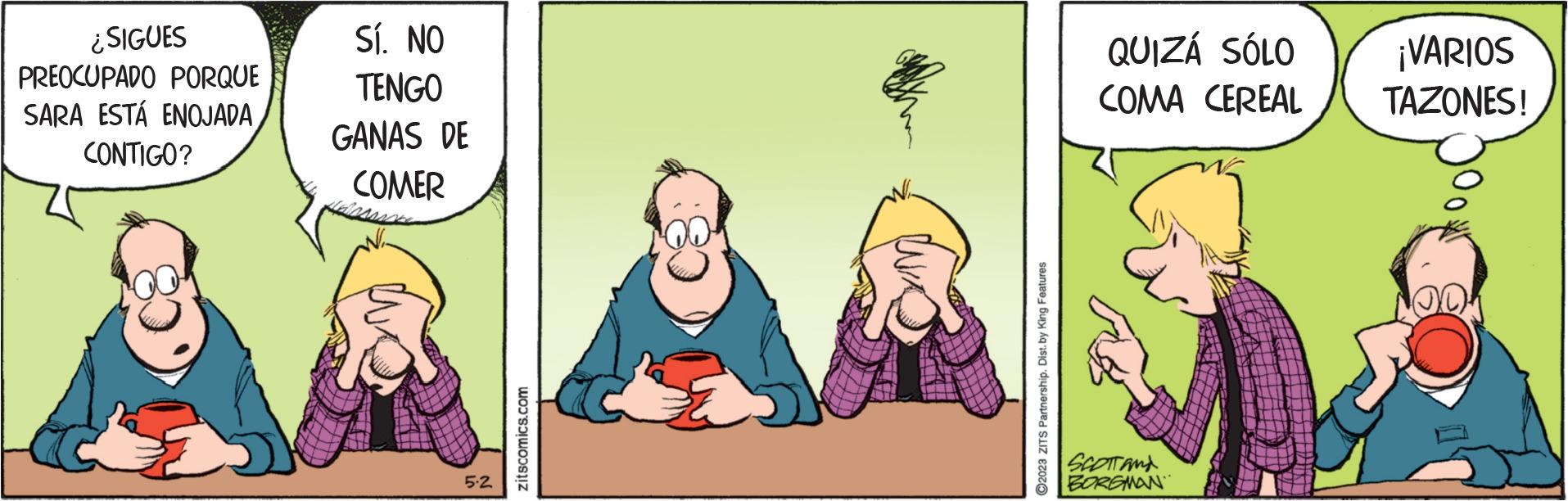 Conversation OCR: ¿SIGUES PREOCUPADO PORQUE SARA ESTÁ ENOJADA CONTIGO? Sí. NO TENGO GANAS DE COMER 5-2 zitscomics.com ?2023 ZITS Partnership. Dist. by King Features QUIZÁ SÓLO COMA CEREAL SCOTT AND BORGMAN ¡VARIOS TAZONES! ¿ SIGUES PREOCUPADO PORQUE SARA ESTÁ ENOJADA CONTIGO ? Sí . NO TENGO GANAS DE COMER 5-2 zitscomics.com ?2023 ZITS Partnership . Dist . by King Features QUIZÁ SÓLO COMA CEREAL SCOTT AND BORGMAN ¡ VARIOS TAZONES !