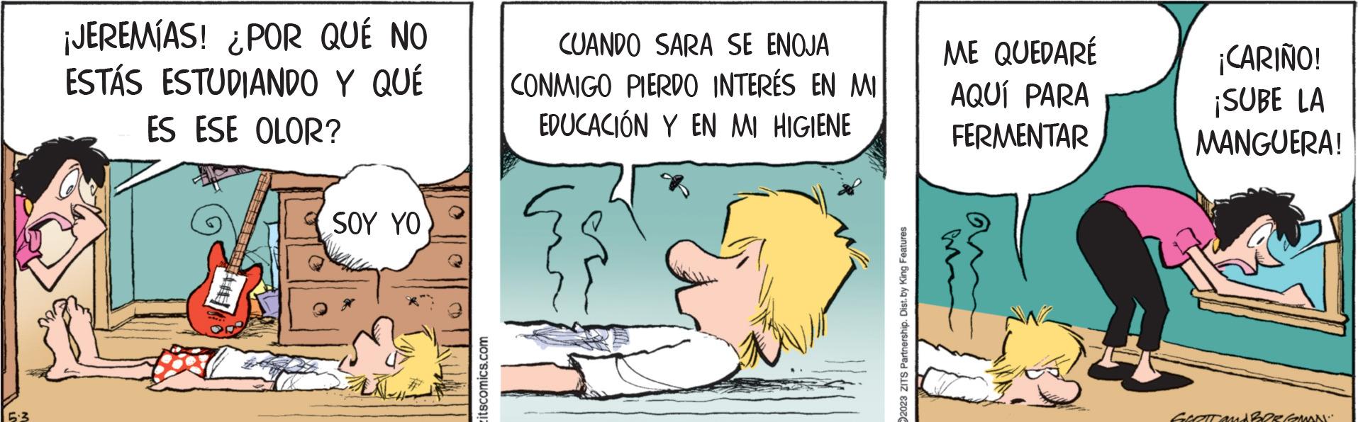 Happy OCR: ¡JEREMÍAS! ¿POR QUÉ NO ESTÁS ESTUDIANDO Y QUÉ ES ESE OLOR? SOY YO itscomics.com CUANDO SARA SE ENOJA CONMIGO PIERDO INTERÉS EN MI EDUCACIÓN Y EN MI HIGIENE 2023 ZITS Partnership. Dist. by King Features ME QUEDARÉ AQUÍ PARA FERMENTAR ¡CARIÑO! ¡SUBE LA MANGUERA! GLETT and BERGMAN ¡ JEREMÍAS ! ¿ POR QUÉ NO ESTÁS ESTUDIANDO Y QUÉ ES ESE OLOR ? SOY YO itscomics.com CUANDO SARA SE ENOJA CONMIGO PIERDO INTERÉS EN MI EDUCACIÓN Y EN MI HIGIENE 2023 ZITS Partnership . Dist . by King Features ME QUEDARÉ AQUÍ PARA FERMENTAR ¡ CARIÑO ! ¡ SUBE LA MANGUERA ! GLETT and BERGMAN