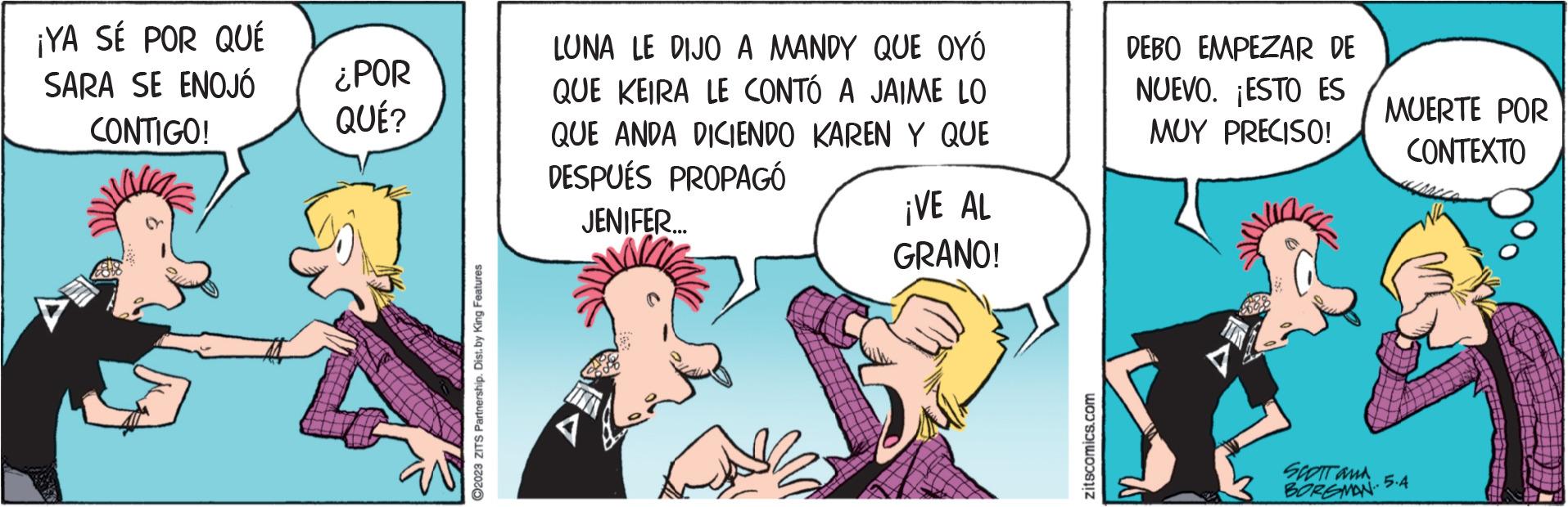 Fictional character OCR: ¡YA SÉ POR QUÉ SARA SE ENOJÓ CONTIGO! ¿POR QUÉ? ?2023 ZITS Partnership. Dist. by King Features LUNA LE DIJO A MANDY QUE OYÓ QUE KEIRA LE CONTÓ A JAIME LO QUE ANDA DICIENDO KAREN Y QUE DESPUÉS PROPAGÓ JENIFER... ¡VE AL GRANO! zitscomics.com DEBO EMPEZAR DE NUEVO. ESTO ES MUY PRECISO! V MUERTE POR CONTEXTO SCOTT and 5.4 BORSMAN ¡ YA SÉ POR QUÉ SARA SE ENOJÓ CONTIGO ! ¿ POR QUÉ ? ?2023 ZITS Partnership . Dist . by King Features LUNA LE DIJO A MANDY QUE OYÓ QUE KEIRA LE CONTÓ A JAIME LO QUE ANDA DICIENDO KAREN Y QUE DESPUÉS PROPAGÓ JENIFER ... ¡ VE AL GRANO ! zitscomics.com DEBO EMPEZAR DE NUEVO . ESTO ES MUY PRECISO ! V MUERTE POR CONTEXTO SCOTT and 5.4 BORSMAN