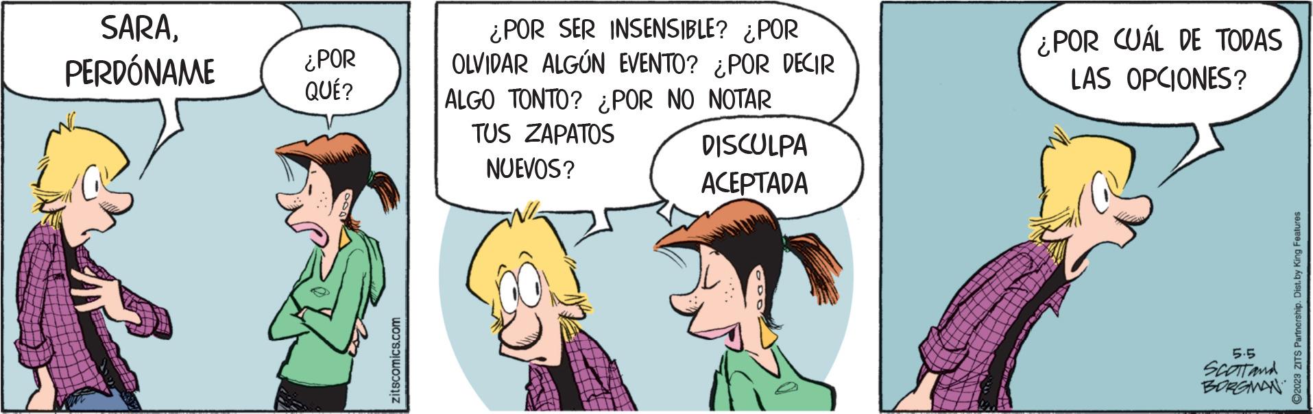 Font OCR: SARAPERDÓNAME ¿POR QUÉ? zitscomics.com ¿POR SER INSENSIBLE? ¿POR OLVIDAR ALGÚN EVENTO? ¿POR DECIR ALGO TONTO? ¿POR NO NOTAR TUS ZAPATOS NUEVOS? DISCULPA ACEPTADA ¿POR CUAL DE TODAS LAS OPCIONES? 5.5 SCOTT and BORGMAN ?2023 ZITS Partnership. Dist. by King Features SARAPERDÓNAME ¿ POR QUÉ ? zitscomics.com ¿ POR SER INSENSIBLE ? ¿ POR OLVIDAR ALGÚN EVENTO ? ¿ POR DECIR ALGO TONTO ? ¿ POR NO NOTAR TUS ZAPATOS NUEVOS ? DISCULPA ACEPTADA ¿ POR CUAL DE TODAS LAS OPCIONES ? 5.5 SCOTT and BORGMAN ?2023 ZITS Partnership . Dist . by King Features
