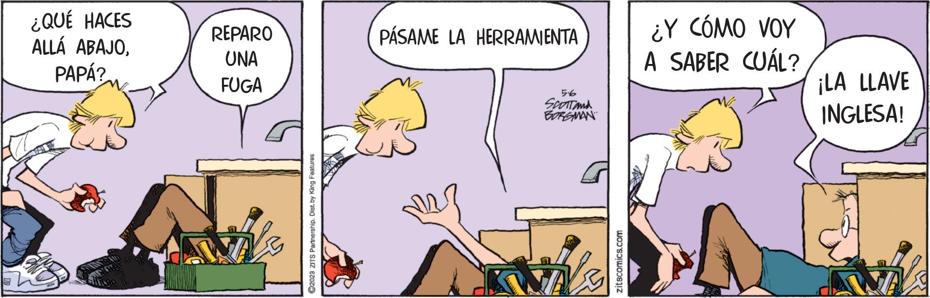Art OCR: ¿QUÉ HACES ALLÁ ABAJOPAPÁ? REPARO UNA FUGA ?2023 ZITS Partnership. Dist. by King Features PÁSAME LA HERRAMIENTA 5.6 SCOTT AND BORGMAN zitscomics.com ¿Y CÓMO VOY A SABER CUÁL? ¡LA LLAVE INGLESA! ¿ QUÉ HACES ALLÁ ABAJOPAPÁ ? REPARO UNA FUGA ?2023 ZITS Partnership . Dist . by King Features PÁSAME LA HERRAMIENTA 5.6 SCOTT AND BORGMAN zitscomics.com ¿ Y CÓMO VOY A SABER CUÁL ? ¡ LA LLAVE INGLESA !