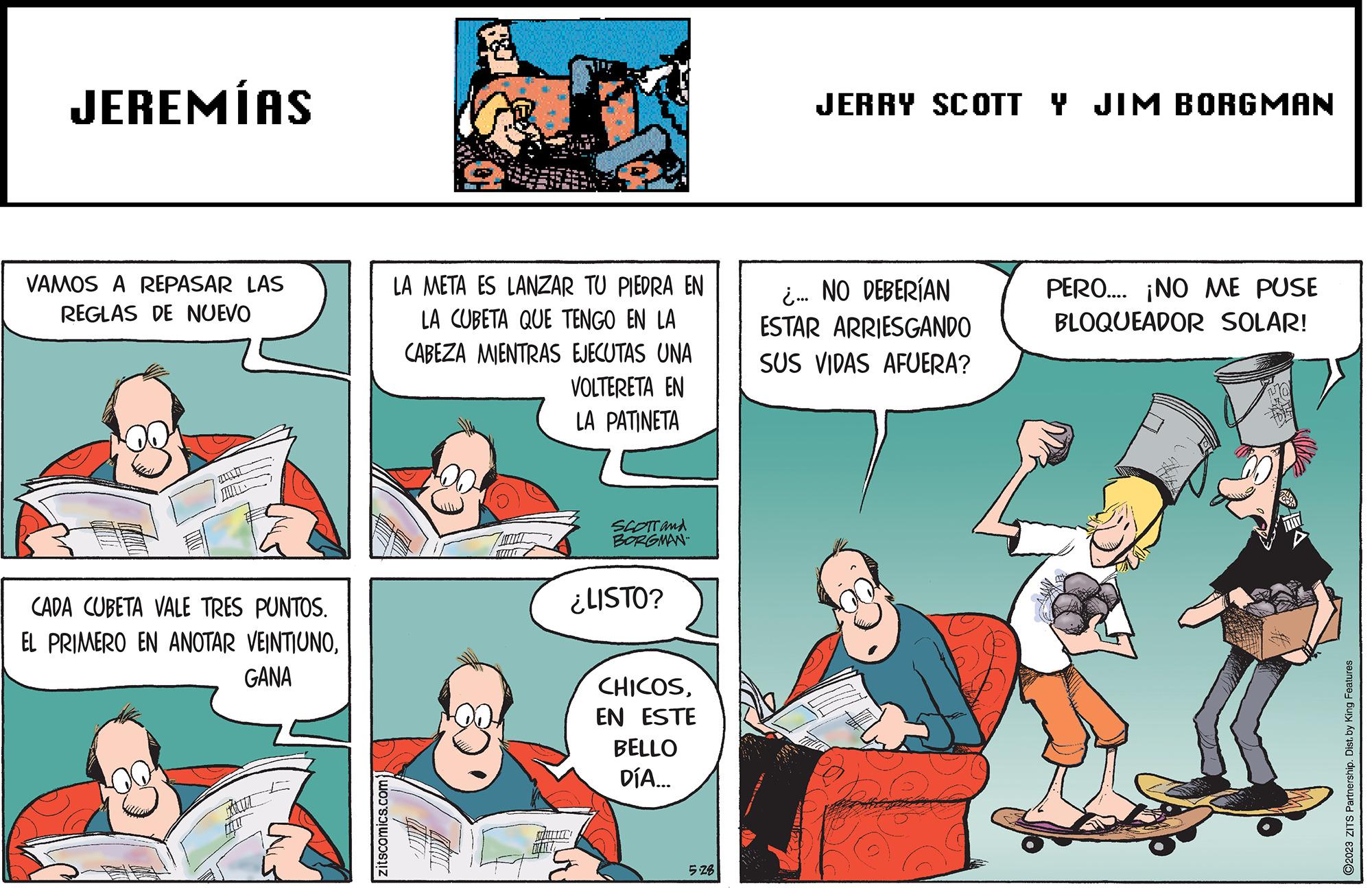 Fiction OCR: JEREMÍAS VAMOS A REPASAR LAS REGLAS DE NUEVO CADA CUBETA VALE TRES PUNTOS. EL PRIMERO EN ANOTAR VEINTIUNOGANA 12 zitscomics.com LA META ES LANZAR TU PIEDRA EN LA CUBETA QUE TENGO EN LA CABEZA MIENTRAS EJECUTAS UNA VOLTERETA EN LA PATINETA SCOTT and BORGMAN ¿LISTO? ANTI CHICOSEN ESTE BELLO DÍA... 5.28 JERRY SCOTT Y JIM BORGMAN ¿... NO DEBERÍAN ESTAR ARRIESGANDO SUS VIDAS AFUERA? PERO.... ¡NO ME PUSE BLOQUEADOR SOLAR! ?2023 ZITS Partnership. Dist. by King Features JEREMÍAS VAMOS A REPASAR LAS REGLAS DE NUEVO CADA CUBETA VALE TRES PUNTOS . EL PRIMERO EN ANOTAR VEINTIUNOGANA 12 zitscomics.com LA META ES LANZAR TU PIEDRA EN LA CUBETA QUE TENGO EN LA CABEZA MIENTRAS EJECUTAS UNA VOLTERETA EN LA PATINETA SCOTT and BORGMAN ¿ LISTO ? ANTI CHICOSEN ESTE BELLO DÍA ... 5.28 JERRY SCOTT Y JIM BORGMAN ¿ ... NO DEBERÍAN ESTAR ARRIESGANDO SUS VIDAS AFUERA ? PERO .... ¡ NO ME PUSE BLOQUEADOR SOLAR ! ?2023 ZITS Partnership . Dist . by King Features