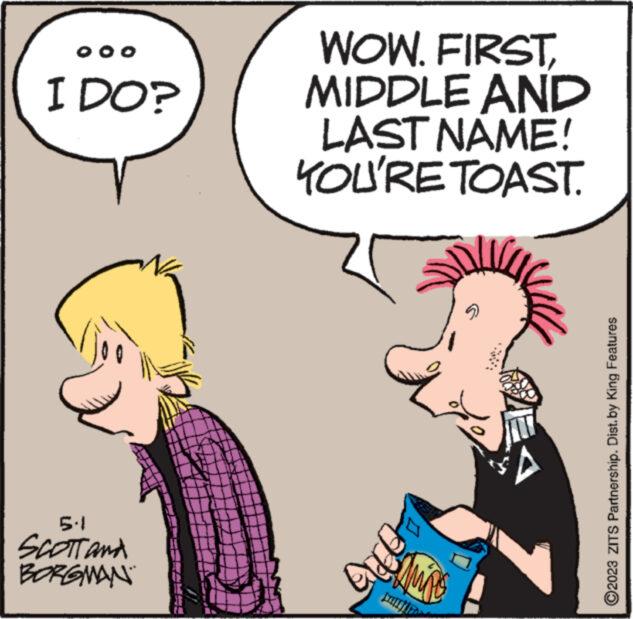 Art OCR: OOO I DO? 5.1 SCOTT and BORGMAN WOW. FIRSTMIDDLE AND LAST NAME! YOU'RE TOAST. ? AMAS ACCUE L ?2023 ZITS Partnership. Dist.by King Features OOO I DO ? 5.1 SCOTT and BORGMAN WOW . FIRSTMIDDLE AND LAST NAME ! YOU'RE TOAST . ? AMAS ACCUE L ?2023 ZITS Partnership . Dist.by King Features