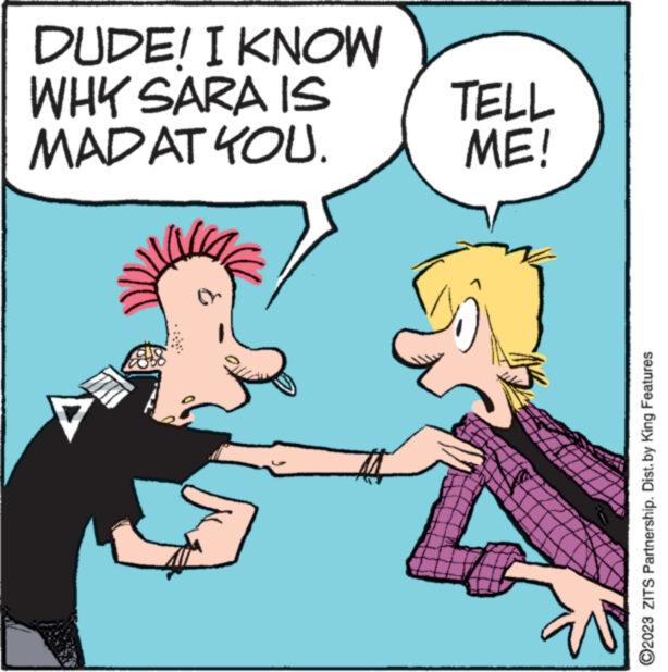 Handwriting OCR: DUDE! I KNOW WHY SARA IS MADAT YOU. TELL ME! ?2023 ZITS Partnership. Dist. by King Features DUDE ! I KNOW WHY SARA IS MADAT YOU . TELL ME ! ?2023 ZITS Partnership . Dist . by King Features