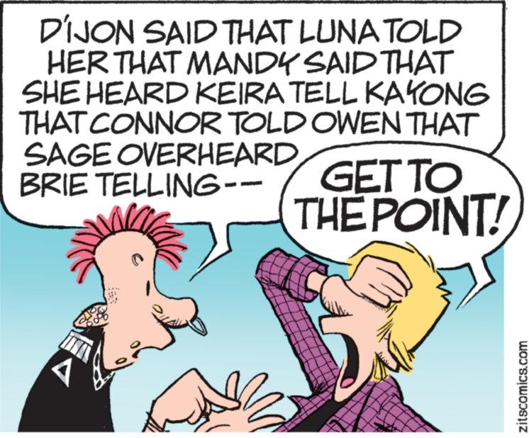 Thumb OCR: DIJON SAID THAT LUNA TOLD HER THAT MANDY SAID THAT SHE HEARD KEIRA TELL KAYONG THAT CONNOR TOLD OWEN THAT SAGE OVERHEARD BRIE TELLING-- A GET TO THE POINT! zitscomics.com DIJON SAID THAT LUNA TOLD HER THAT MANDY SAID THAT SHE HEARD KEIRA TELL KAYONG THAT CONNOR TOLD OWEN THAT SAGE OVERHEARD BRIE TELLING- A GET TO THE POINT ! zitscomics.com