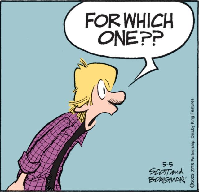 Rectangle OCR: FOR WHICH ONE?? 5.5 SCOTT and BORGMAN ?2023 ZITS Partnership. Dist. by King Features FOR WHICH ONE ?? 5.5 SCOTT and BORGMAN ?2023 ZITS Partnership . Dist . by King Features