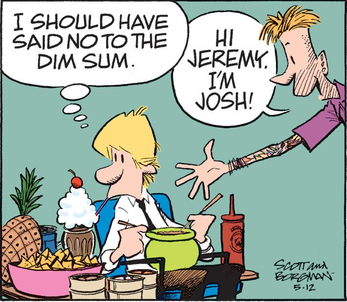 Conversation OCR: I SHOULD HAVE SAID NO TO THE DIM SUM. TERALE TERRE EEEEEEEEEEE HI JEREMY. I'M JOSH! W (900) SCOTT and BORGMAN 5.12 I SHOULD HAVE SAID NO TO THE DIM SUM . TERALE TERRE EEEEEEEEEEE HI JEREMY . I'M JOSH ! W ( 900 ) SCOTT and BORGMAN 5.12