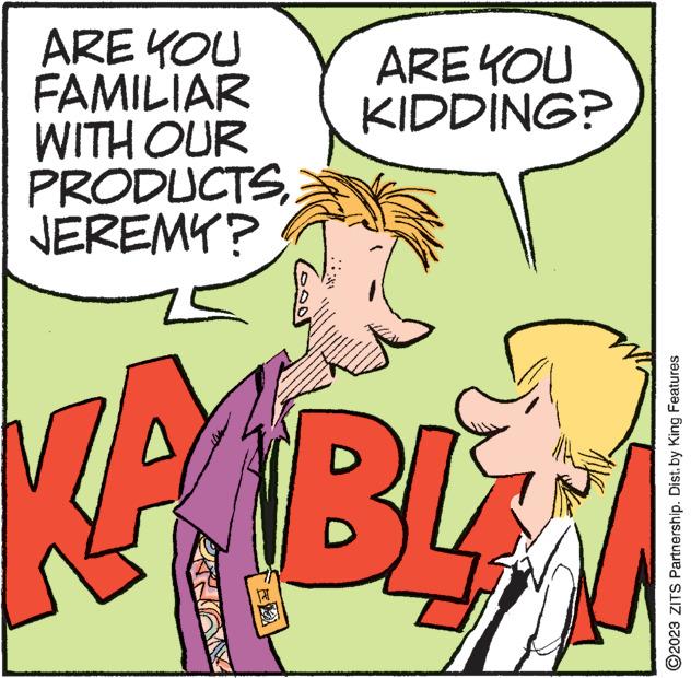 Parallel OCR: ARE YOU FAMILIAR WITH OUR PRODUCTSJEREMY? Good ARE YOU KIDDING? MANNAAAA KABLA ?2023 ZITS Partnership. Dist. by King Features ARE YOU FAMILIAR WITH OUR PRODUCTSJEREMY ? Good ARE YOU KIDDING ? MANNAAAA KABLA ?2023 ZITS Partnership . Dist . by King Features