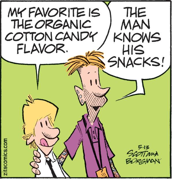Mammal OCR: MY FAVORITE IS THE ORGANIC COTTON CANDY FLAVOR. zitscomics.com www www P 60 www **** www ma THE MAN KNOWS HIS SNACKS! 5.13 SCOTTand BORGMAN MY FAVORITE IS THE ORGANIC COTTON CANDY FLAVOR . zitscomics.com www www P 60 www **** www ma THE MAN KNOWS HIS SNACKS ! 5.13 SCOTTand BORGMAN