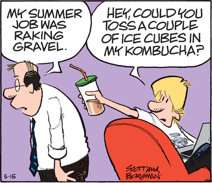 Art OCR: MY SUMMER JOB WAS RAKING GRAVEL. 5.15 HEYCOULD YOU TOSSA COUPLE OF ICE CUBES IN MY KOMBUCHA? SCOTT and BORGMAN MY SUMMER JOB WAS RAKING GRAVEL . 5.15 HEYCOULD YOU TOSSA COUPLE OF ICE CUBES IN MY KOMBUCHA ? SCOTT and BORGMAN