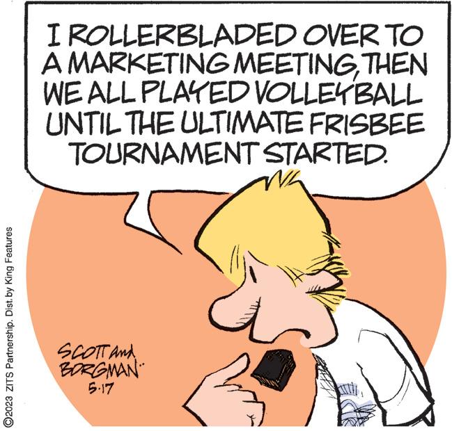 Line OCR: ?2023 ZITS Partnership. Dist. by King Features I ROLLERBLADED OVER TO A MARKETING MEETINGTHEN WE ALL PLAYED VOLLEYBALL UNTIL THE ULTIMATE FRISBEE TOURNAMENT STARTED. SCOTT And BORGMAN 5.17 ?2023 ZITS Partnership . Dist . by King Features I ROLLERBLADED OVER TO A MARKETING MEETINGTHEN WE ALL PLAYED VOLLEYBALL UNTIL THE ULTIMATE FRISBEE TOURNAMENT STARTED . SCOTT And BORGMAN 5.17