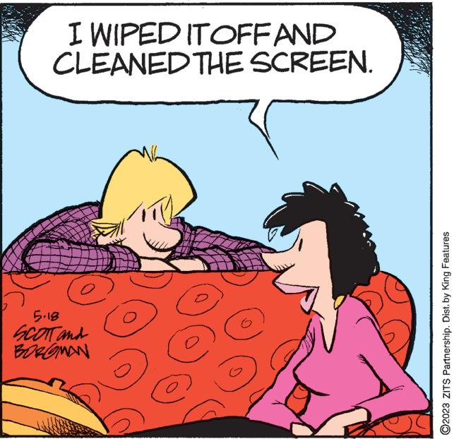 Art OCR: I WIPED IT OFF AND CLEANED THE SCREEN. 5.18 SCOTT and BOROMAN O e 3 ?2023 ZITS Partnership. Dist. by King Features I WIPED IT OFF AND CLEANED THE SCREEN . 5.18 SCOTT and BOROMAN O e 3 ?2023 ZITS Partnership . Dist . by King Features