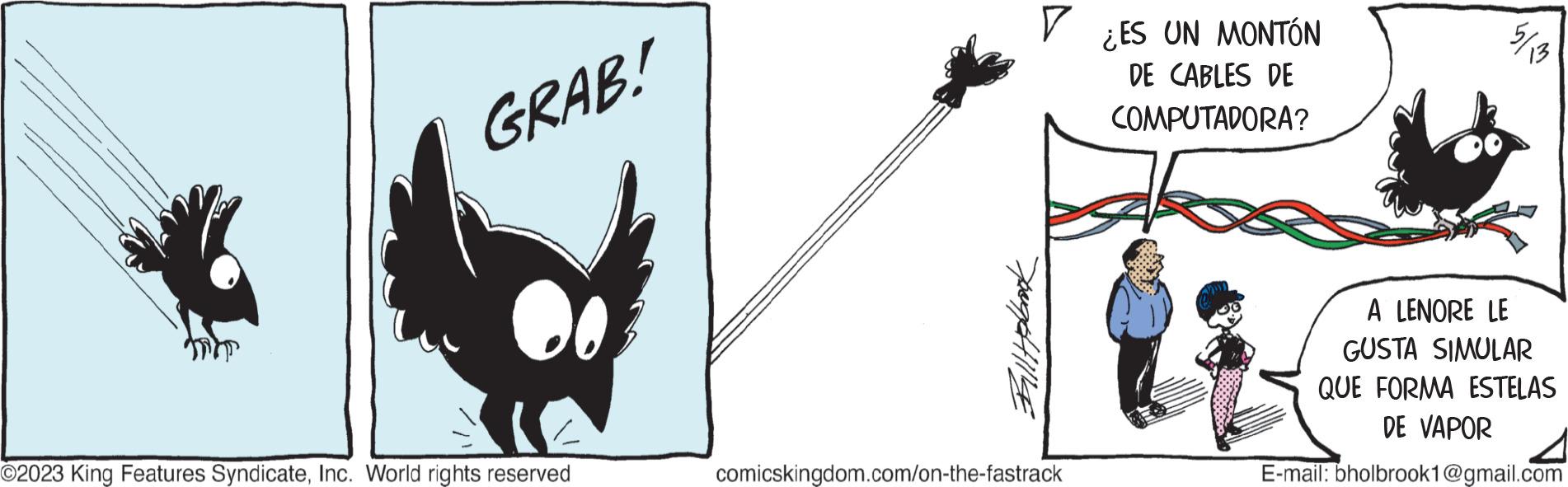 Logo OCR: GRAB! O2023 King Features SyndicateInc. World rights reserved Billy polbrook ? comicskingdom.com/on-the-fastrack ¿ES UN MONTÓN DE CABLES DE COMPUTADORA? 13 A LENORE LE GUSTA SIMULAR QUE FORMA ESTELAS DE VAPOR E-mail: bholbrook1@gmail.com GRAB ! O2023 King Features SyndicateInc. World rights reserved Billy polbrook ? comicskingdom.com/on-the-fastrack ¿ ES UN MONTÓN DE CABLES DE COMPUTADORA ? 13 A LENORE LE GUSTA SIMULAR QUE FORMA ESTELAS DE VAPOR E - mail : bholbrook1@gmail.com