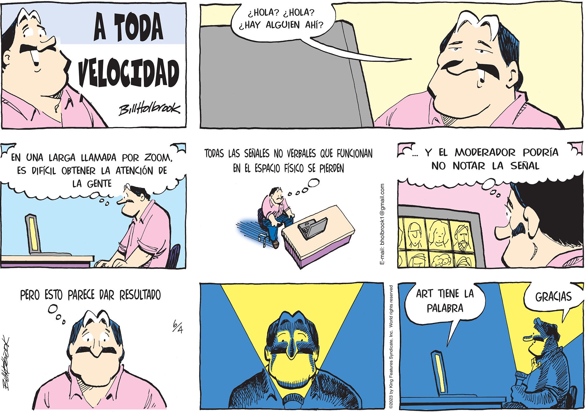 Line OCR: Bulletbook A TODA VELOCIDAD Bill Holbrook EN UNA LARGA LLAMADA POR ZOOMES DIFÍCIL OBTENER LA ATENCIÓN DE LA GENTE PERO ESTO PARECE DAR RESULTADO 6/A ¿HOLA? ¿HOLA? ¿HAY ALGUIEN AHÍ? TODAS LAS SEÑALES NO VERBALES QUE FUNCIONAN EN EL ESPACIO FÍSICO SE PIERDEN E-mail: bholbrook1@gmail.com ?2023 by King Features SyndicateInc. World rights reserved Y EL MODERADOR PODRÍA NO NOTAR LA SEÑAL ART TIENE LA PALABRA 100 GRACIAS Bulletbook A TODA VELOCIDAD Bill Holbrook EN UNA LARGA LLAMADA POR ZOOMES DIFÍCIL OBTENER LA ATENCIÓN DE LA GENTE PERO ESTO PARECE DAR RESULTADO 6 / A ¿ HOLA ? ¿ HOLA ? ¿ HAY ALGUIEN AHÍ ? TODAS LAS SEÑALES NO VERBALES QUE FUNCIONAN EN EL ESPACIO FÍSICO SE PIERDEN E - mail : bholbrook1@gmail.com ?2023 by King Features SyndicateInc. World rights reserved Y EL MODERADOR PODRÍA NO NOTAR LA SEÑAL ART TIENE LA PALABRA 100 GRACIAS