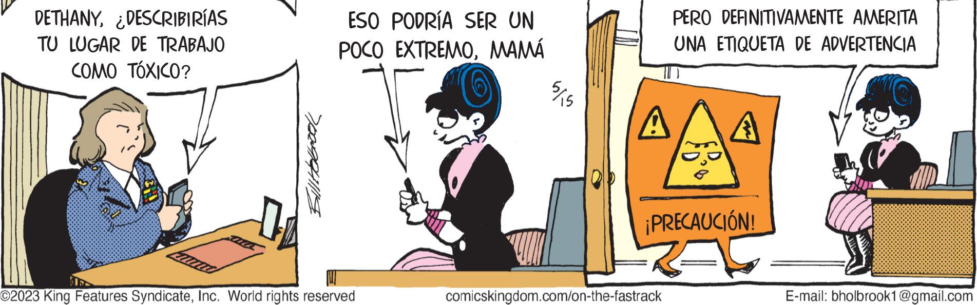 Art OCR: DETHANY¿DESCRIBIRÍAS TU LUGAR DE TRABAJO COMO TÓXICO? Billtolbrook ESO PODRÍA SER UN POCO EXTREMOMAMÁ ©2023 King Features SyndicateInc. World rights reserved ¾/15 PERO DEFINITIVAMENTE AMERITA UNA ETIQUETA DE ADVERTENCIA A A comicskingdom.com/on-the-fastrack FD ¡PRECAUCIÓN! E-mail: bholbrook1@gmail.com DETHANY¿ DESCRIBIRÍAS TU LUGAR DE TRABAJO COMO TÓXICO ? Billtolbrook ESO PODRÍA SER UN POCO EXTREMOMAMÁ © 2023 King Features SyndicateInc. World rights reserved ¾ / 15 PERO DEFINITIVAMENTE AMERITA UNA ETIQUETA DE ADVERTENCIA A A comicskingdom.com/on-the-fastrack FD ¡ PRECAUCIÓN ! E - mail : bholbrook1@gmail.com