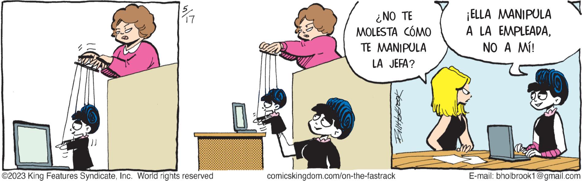 Job OCR: ?? ?2023 King Features SyndicateInc. World rights reserved ¿NO TE MOLESTA CÓMO TE MANIPULA LA JEFA? Billbrook comicskingdom.com/on-the-fastrack ¡ELLA MANIPULA A LA EMPLEADANO A MÍ! E-mail: bholbrook1@gmail.com ?? ?2023 King Features SyndicateInc. World rights reserved ¿ NO TE MOLESTA CÓMO TE MANIPULA LA JEFA ? Billbrook comicskingdom.com/on-the-fastrack ¡ ELLA MANIPULA A LA EMPLEADANO A MÍ ! E - mail : bholbrook1@gmail.com