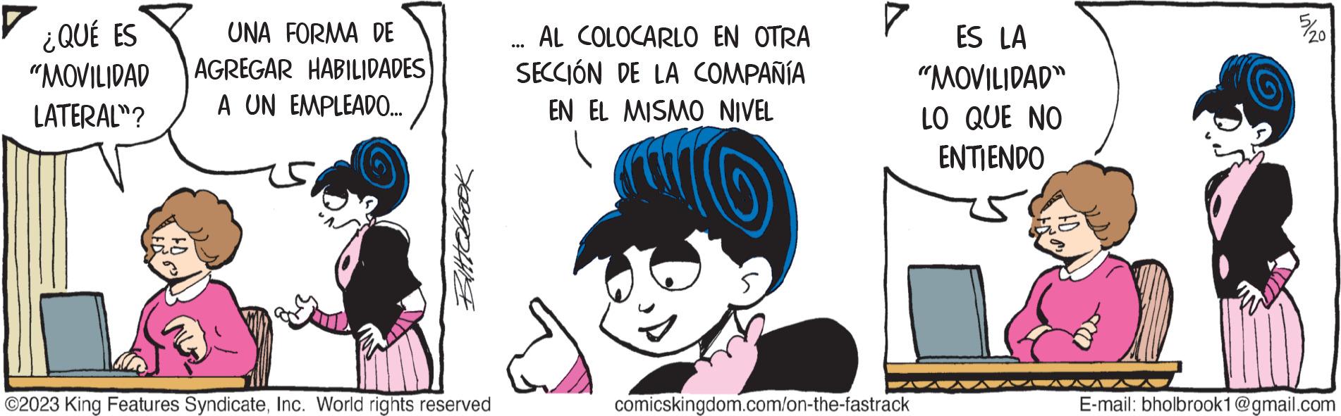 Fictional character OCR: ¿QUÉ ES "MOVILIDAD LATERAL"? UNA FORMA DE AGREGAR HABILIDADES A UN EMPLEADO... Bittebrook ©2023 King Features SyndicateInc. World rights reserved ... AL COLOCARLO EN OTRA SECCIÓN DE LA COMPAÑÍA EN EL MISMO NIVEL 7 comicskingdom.com/on-the-fastrack ES LA "MOVILIDAD" LO QUE NO ENTIENDO 5/20 E-mail: bholbrook1@gmail.com ¿ QUÉ ES " MOVILIDAD LATERAL " ? UNA FORMA DE AGREGAR HABILIDADES A UN EMPLEADO ... Bittebrook © 2023 King Features SyndicateInc. World rights reserved ... AL COLOCARLO EN OTRA SECCIÓN DE LA COMPAÑÍA EN EL MISMO NIVEL 7 comicskingdom.com/on-the-fastrack ES LA " MOVILIDAD " LO QUE NO ENTIENDO 5/20 E - mail : bholbrook1@gmail.com