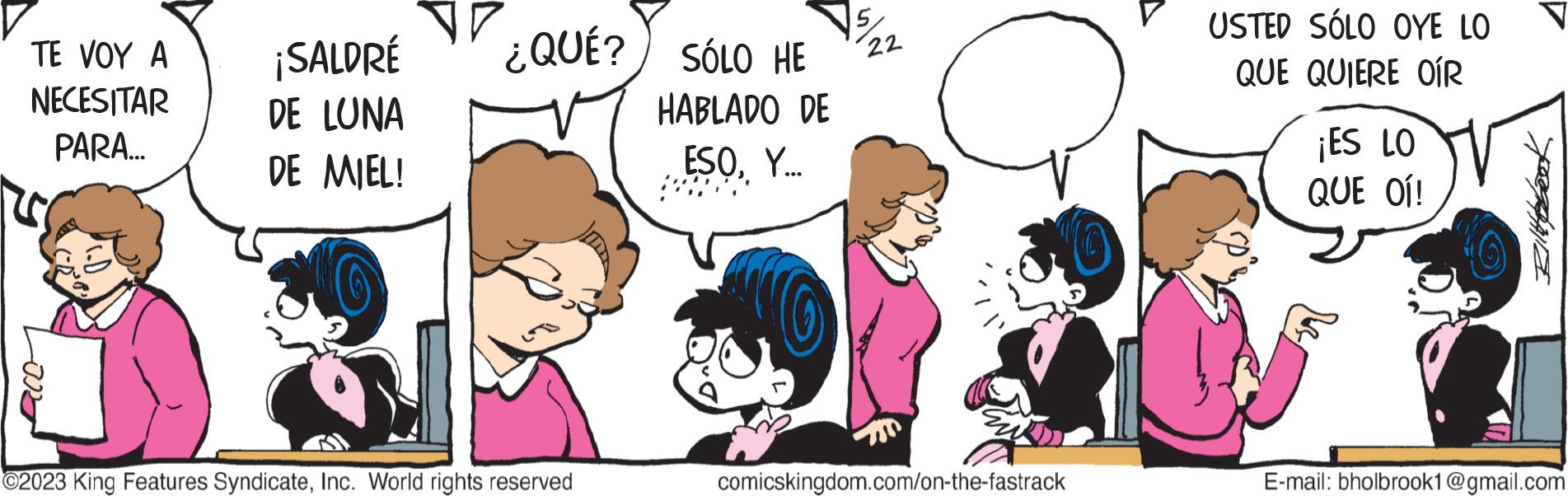 Happy OCR: TE VOY A NECESITAR PARA... aro ¡SALDRÉ DE LUNA DE MIEL! ¿QUÉ? SÓLO HE HABLADO DE ESOY... ?2023 King Features SyndicateInc. World rights reserved 22 comicskingdom.com/on-the-fastrack USTED SÓLO OYE LO QUE QUIERE OÍR ¡ES LO QUE OÍ! Ilipbook E-mail: bholbrook1@gmail.com TE VOY A NECESITAR PARA ... aro ¡ SALDRÉ DE LUNA DE MIEL ! ¿ QUÉ ? SÓLO HE HABLADO DE ESOY ... ?2023 King Features SyndicateInc. World rights reserved 22 comicskingdom.com/on-the-fastrack USTED SÓLO OYE LO QUE QUIERE OÍR ¡ ES LO QUE OÍ ! Ilipbook E - mail : bholbrook1@gmail.com