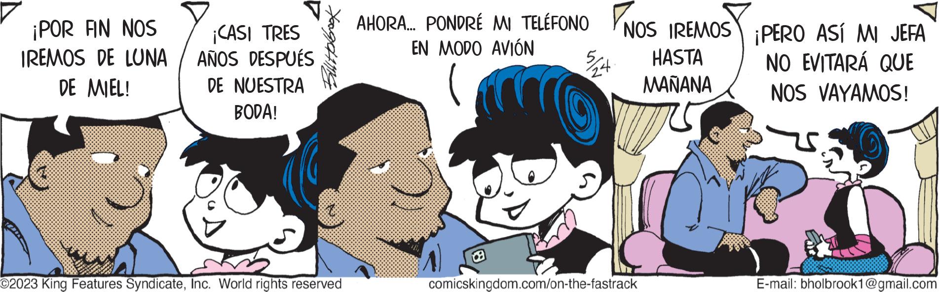 Organism OCR: ¡POR FIN NOS IREMOS DE LUNA DE MIEL! Jo ¡CASI TRES AÑOS DESPUÉS DE NUESTRA BODA! O2023 King Features SyndicateInc. World rights reserved AHORA... PONDRÉ MI TELÉFONO EN MODO AVIÓN 5/ 24. NOS IREMOS ¡PERO ASÍ MI JEFA NO EVITARÁ QUE NOS VAYAMOS! comicskingdom.com/on-the-fastrack HASTA MAÑANA E-mail: bholbrook1@gmail.com ¡ POR FIN NOS IREMOS DE LUNA DE MIEL ! Jo ¡ CASI TRES AÑOS DESPUÉS DE NUESTRA BODA ! O2023 King Features SyndicateInc. World rights reserved AHORA ... PONDRÉ MI TELÉFONO EN MODO AVIÓN 5 / 24 . NOS IREMOS ¡ PERO ASÍ MI JEFA NO EVITARÁ QUE NOS VAYAMOS ! comicskingdom.com/on-the-fastrack HASTA MAÑANA E - mail : bholbrook1@gmail.com