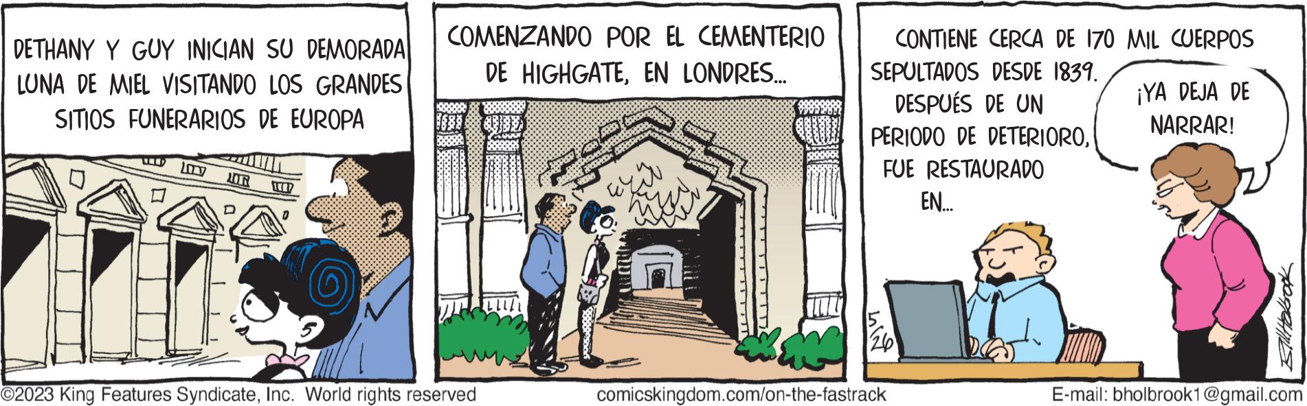 Illustration OCR: DETHANY Y GUY INICIAN SU DEMORADA LUNA DE MIEL VISITANDO LOS GRANDES SITIOS FUNERARIOS DE EUROPA TERP COMENZANDO POR EL CEMENTERIO DE HIGHGATEEN LONDRES... O2023 King Features SyndicateInc. World rights reserved SPREY OPR 200 23M CONTIENE CERCA DE 170 MIL CUERPOS SEPULTADOS DESDE 1839. DESPUÉS DE UN PERIODO DE DETERIOROFUE RESTAURADO EN... LI comicskingdom.com/on-the-fastrack ¡YA DEJA DE NARRAR! Still Holbrook E-mail: bholbrook1@gmail.com DETHANY Y GUY INICIAN SU DEMORADA LUNA DE MIEL VISITANDO LOS GRANDES SITIOS FUNERARIOS DE EUROPA TERP COMENZANDO POR EL CEMENTERIO DE HIGHGATEEN LONDRES ... O2023 King Features SyndicateInc. World rights reserved SPREY OPR 200 23M CONTIENE CERCA DE 170 MIL CUERPOS SEPULTADOS DESDE 1839 . DESPUÉS DE UN PERIODO DE DETERIOROFUE RESTAURADO EN ... LI comicskingdom.com/on-the-fastrack ¡ YA DEJA DE NARRAR ! Still Holbrook E - mail : bholbrook1@gmail.com