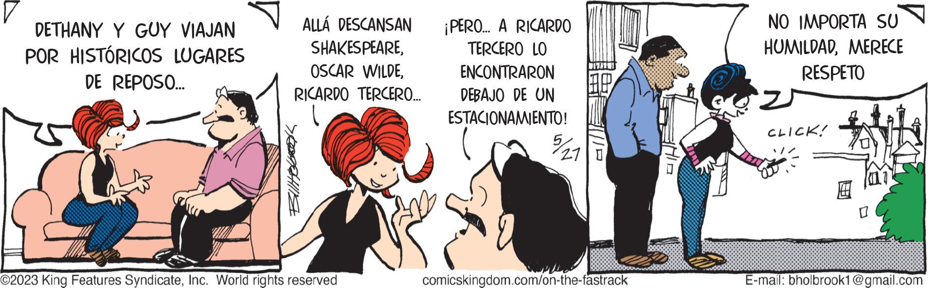 Fictional character OCR: DETHANY Y GUY VIAJAN POR HISTÓRICOS LUGARES DE REPOSO... ALLÁ DESCANSAN SHAKESPEARERICARDO TERCERO... Billbook O2023 King Features SyndicateInc. World rights reserved ¡PERO... A RICARDO TERCERO LO ENCONTRARON DEBAJO DE UN ESTACIONAMIENTO! 7/21 27 0 comicskingdom.com/on-the-fastrack NO IMPORTA SU HUMILDADMERECE RESPETO CLICK! T LT E-mail: bholbrook1@gmail.com DETHANY Y GUY VIAJAN POR HISTÓRICOS LUGARES DE REPOSO ... ALLÁ DESCANSAN SHAKESPEAREOSCAR WILDERICARDO TERCERO ... Billbook O2023 King Features SyndicateInc. World rights reserved ¡ PERO ... A RICARDO TERCERO LO ENCONTRARON DEBAJO DE UN ESTACIONAMIENTO ! 7/21 27 0 comicskingdom.com/on-the-fastrack NO IMPORTA SU HUMILDADMERECE RESPETO CLICK ! T LT E - mail : bholbrook1@gmail.com