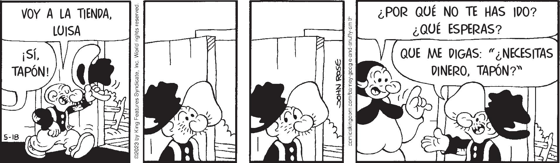 Parallel OCR: VOY A LA TIENDALUISA ¡SíTAPÓN! D 5-18 @2023 by King Features SyndicateInc. World rights reserved. AT JOHN ROSE comicskingcom.com/barney-goog e-and-snuffy-sm th ¿POR QUÉ NO TE HAS IDO? ¿QUÉ ESPERAS? QUE ME DIGAS: "¿NECESITAS DINEROTAPÓN?" VOY A LA TIENDALUISA ¡ SíTAPÓN ! D 5-18 @ 2023 by King Features SyndicateInc. World rights reserved . AT JOHN ROSE comicskingcom.com/barney-goog e - and - snuffy - sm th ¿ POR QUÉ NO TE HAS IDO ? ¿ QUÉ ESPERAS ? QUE ME DIGAS : " ¿ NECESITAS DINEROTAPÓN ? "