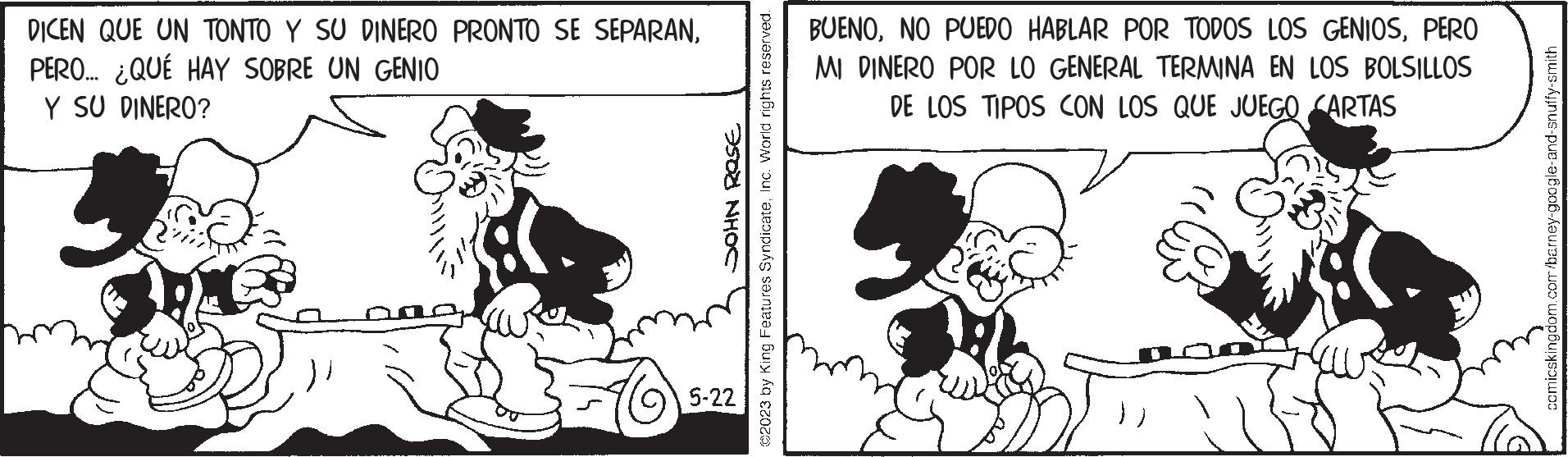 Art OCR: DICEN QUE UN TONTO Y SU DINERO PRONTO SE SEPARANPERO... ¿QUÉ HAY SOBRE UN GENIO Y SU DINERO? Ð?I NH?C 5-22 ©2023 by King Features SyndicateInc. World rights reserved. BUENOPERO MI DINERO POR LO GENERAL TERMINA EN LOS BOLSILLOS DE LOS TIPOS CON LOS QUE JUEGO CARTAS comicskingdom.com/barney-google-and-snuffy-smith DICEN QUE UN TONTO Y SU DINERO PRONTO SE SEPARANPERO ... ¿ QUÉ HAY SOBRE UN GENIO Y SU DINERO ? Ð?I NH?C 5-22 © 2023 by King Features SyndicateInc. World rights reserved . BUENONO PUEDO HABLAR POR TODOS LOS GENIOSPERO MI DINERO POR LO GENERAL TERMINA EN LOS BOLSILLOS DE LOS TIPOS CON LOS QUE JUEGO CARTAS comicskingdom.com/barney-google-and-snuffy-smith