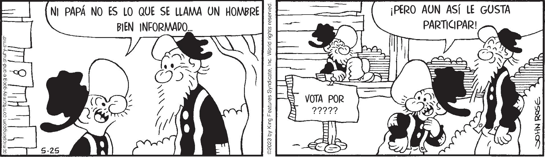Style OCR: comicskingcom.com/barney-goog e-and-anufy-smith NI PAPÁ NO ES LO QUE SE LLAMA UN HOMBRE BIEN INFORMADO... 5-25 ©2023 by King Features SyndicateInc. World rights reserved. VOTA POR ????? ¡PERO AUN ASÍ LE GUSTA PARTICIPAR! JOHN ROSE comicskingcom.com/barney-goog e - and - anufy - smith NI PAPÁ NO ES LO QUE SE LLAMA UN HOMBRE BIEN INFORMADO ... 5-25 © 2023 by King Features SyndicateInc. World rights reserved . VOTA POR ????? ¡ PERO AUN ASÍ LE GUSTA PARTICIPAR ! JOHN ROSE