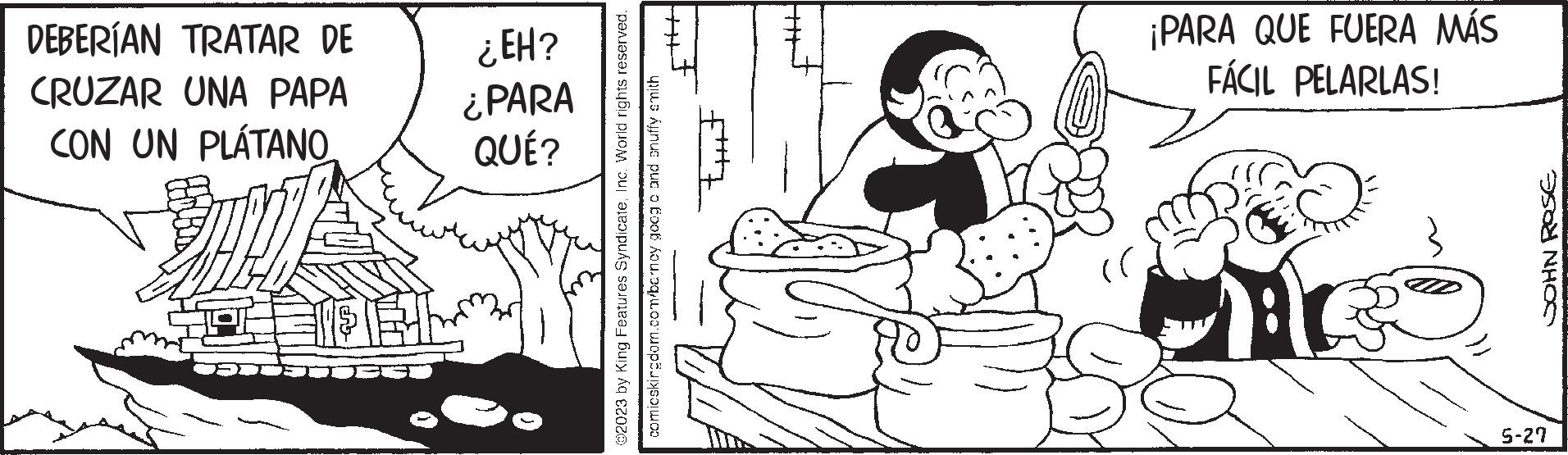 Human body OCR: DEBERÍAN TRATAR DE CRUZAR UNA PAPA CON UN PLÁTANO ¿EH? ¿PARA QUÉ? tut ?2023 by King Features SyndicateInc. World rights reserved. comicskingdom.com/barney goog o and snuffy smith ¡PARA QUE FUERA MÁS FÁCIL PELARLAS! JOHN ROSE 5-27 DEBERÍAN TRATAR DE CRUZAR UNA PAPA CON UN PLÁTANO ¿ EH ? ¿ PARA QUÉ ? tut ?2023 by King Features SyndicateInc. World rights reserved . comicskingdom.com/barney goog o and snuffy smith ¡ PARA QUE FUERA MÁS FÁCIL PELARLAS ! JOHN ROSE 5-27