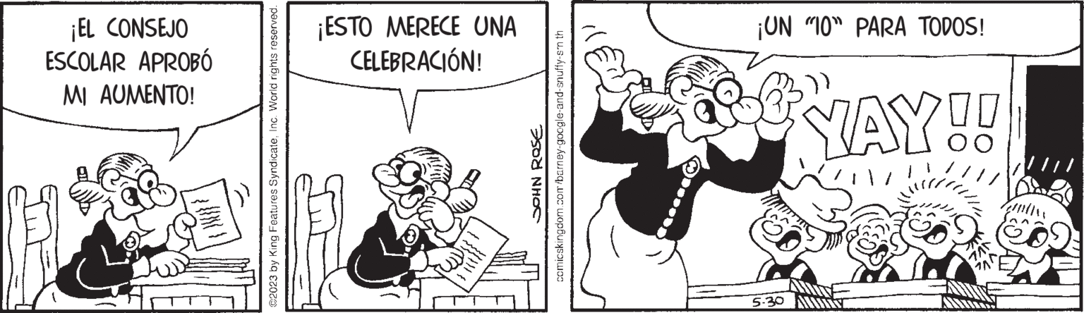 Line OCR: ¡EL CONSEJO ESCOLAR APROBÓ MI AUMENTO! @2023 by King Features SyndicateInc. World rights reserved. ¡ESTO MERECE UNA CELEBRACIÓN! ge JOHN ROSE comicskingdom.com/barney-google-and-snuffy-sm th ¡UN "10" PARA TODOS! YAY!! 5.30 AM ¡ EL CONSEJO ESCOLAR APROBÓ MI AUMENTO ! @ 2023 by King Features SyndicateInc. World rights reserved . ¡ ESTO MERECE UNA CELEBRACIÓN ! ge JOHN ROSE comicskingdom.com/barney-google-and-snuffy-sm th ¡ UN " 10 " PARA TODOS ! YAY !! 5.30 AM