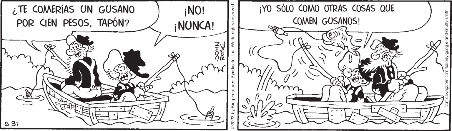 Jaw OCR: ¿TE COMERÍAS UN GUSANO POR CIEN PESOSTAPÓN? 5-31 ¡ON! ¡NUNCA! NHOC 350 ?2023 by King Features SyndicateInc. World rights reserved. ¡YO SÓLO COMO OTRAS COSAS QUE COMEN GUSANOS! 20 comicskingdom.com/barney-goog e-and-snuffy-smith ¿ TE COMERÍAS UN GUSANO POR CIEN PESOSTAPÓN ? 5-31 ¡ ON ! ¡ NUNCA ! NHOC 350 ?2023 by King Features SyndicateInc. World rights reserved . ¡ YO SÓLO COMO OTRAS COSAS QUE COMEN GUSANOS ! 20 comicskingdom.com/barney-goog e - and - snuffy - smith