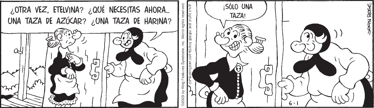 Happy OCR: ¿OTRA VEZETELVINA? ¿QUÉ NECESITAS AHORA.... UNA TAZA DE AZÚCAR? ¿UNA TAZA DE HARINA? 2 ?2023 by King Features SyndicateInc. World rights reserved. comicskingdom.com/barney google and snuffy sm th ¡SÓLO UNA TAZA! 6-1 (( SOHN ROSE ¿ OTRA VEZETELVINA ? ¿ QUÉ NECESITAS AHORA .... UNA TAZA DE AZÚCAR ? ¿ UNA TAZA DE HARINA ? 2 ?2023 by King Features SyndicateInc. World rights reserved . comicskingdom.com/barney google and snuffy sm th ¡ SÓLO UNA TAZA ! 6-1 ( ( SOHN ROSE