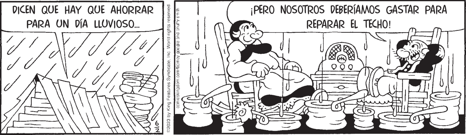 Style OCR: DICEN QUE HAY QUE AHORRAR PARA UN DÍA LLUVIOSO.... Jo épet. rights reserved. @2023 by King Features SyndicateInc. World comicskingdom.com/barncy google and snuffy sm th Nia ¡PERO NOSOTROS DEBERÍAMOS GASTAR PARA REPARAR EL TECHO! NG DICEN QUE HAY QUE AHORRAR PARA UN DÍA LLUVIOSO .... Jo épet . rights reserved . @ 2023 by King Features SyndicateInc. World comicskingdom.com/barncy google and snuffy sm th Nia ¡ PERO NOSOTROS DEBERÍAMOS GASTAR PARA REPARAR EL TECHO ! NG
